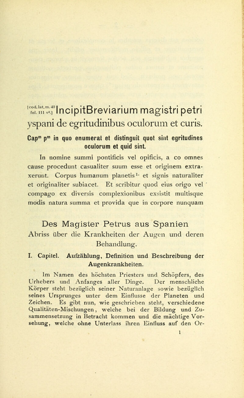 'Toi iTi^rIncipitBreviarium magistri petri yspani de egritudinibus oculorum et curis. Capm pm in quo enumerat et distinguit quot sint egritudines ocuiorum et quid sint. In nomine summi pontificis vel opificis, a co omnes cause procedunt casualiter suum esse et originem extra- xerunt. Corpus humanuni planetis1, et signis naturaliter et originaliter subiacet. Et scribitur quod eius origo vel compago ex diversis complexionibus exsistit multisque modis natura summa et provida que in corpore nunquam Des Magister Petrus aus Spanien Abriss über die Krankheiten der Augen und deren Behandlung. I. Capitel. Aufzählung, Definition und Beschreibung der Augenkrankheiten. Im Namen des höchsten Priesters und Schöpfers, des Urhebers und Anfanges aller Dinge. Der menschliche Körper steht bezüglich seiner Naturanlage sowie bezüglich seines Ursprunges unter dem Einflüsse der Planeten und Zeichen. Es gibt nun, wie geschrieben steht, verschiedene Qualitäten-Mischungen, welche bei der Bildung und Zu- sammensetzung in Betracht kommen und die mächtige Vor- sehung, welche ohne Unterlass ihren Einfiuss auf den Or-