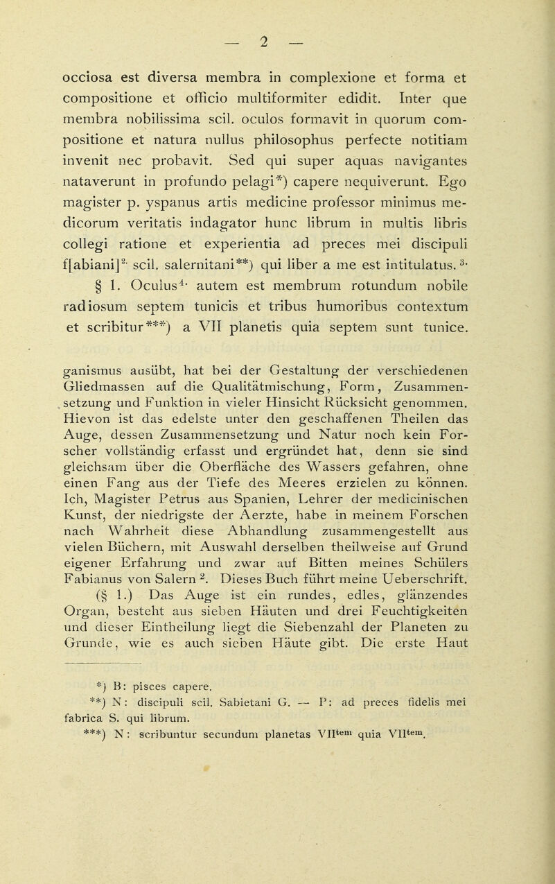 occiosa est diversa membra in complexione et forma et compositione et officio multiformiter edidit. Inter que membra nobilissima seil, oculos formavit in quorum com- positione et natura nullus philosophus perfecte notitiam invenit nec probavit. Sed qui super aquas navigantes nataverunt in profundo pelagi*) capere nequiverunt. Ego magister p. yspanus artis medicine professor minimus me- dicorum veritatis indagator hunc librum in multis libris collegi ratione et experientia ad preces mei diseipuli ffabiani]2, seil, salernitani**) qui liber a me est intitulatus.3- § 1. Oculus4, autem est membrum rotundum nobile radiosum septem tunicis et tribus humoribus contextum et scribitur***) a VII planetis quia Septem sunt tunice. ganismus aasübt, hat bei der Gestaltung der verschiedenen Gliedmassen auf die Qualitätmischung, Form, Zusammen- setzung und Funktion in vieler Hinsicht Rücksicht genommen. Hievon ist das edelste unter den geschaffenen Theilen das Auge, dessen Zusammensetzung und Natur noch kein For- scher vollständig erfasst und ergründet hat, denn sie sind gleichsam über die Oberfläche des Wassers gefahren, ohne einen Fang aus der Tiefe des Meeres erzielen zu können. Ich, Magister Petrus aus Spanien, Lehrer der medicinischen Kunst, der niedrigste der Aerzte, habe in meinem Forschen nach Wahrheit diese Abhandlung zusammengestellt aus vielen Büchern, mit Auswahl derselben theilweise auf Grund eigener Erfahrung und zwar auf Bitten meines Schülers Fabianus von Salern 2. Dieses Buch führt meine Ueberschrift. (§ 1.) Das Auge ist ein rundes, edles, glänzendes Organ, besteht aus sieben Häuten und drei Feuchtigkeiten und dieser Eintheilung liegt die Siebenzahl der Planeten zu Grunde, wie es auch sieben Häute gibt. Die erste Haut *) B: pisces capere. **_) N: diseipuli seil. Sabietani G. — P: aci preces fidelis mei fabrica S. qui librum. ***) N: scribuntur secundum planetas VIItem quia Vlltem.