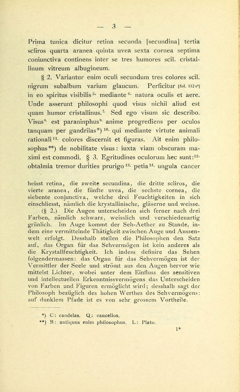 Prima tunica dicitur retina secunda [secundina] tertia scliros quarta aranea quinta uvea sexta Cornea septima coniunctiva continens inter se tres humores seil, cristal- linum vitreum albugineum. § 2. Variantur enim oculi secundum tres colores seil, nigrum subalbum varium glaueum. Perficitur [foi. 112 roj in eo Spiritus visibilis5* mediante ß* natura oculis et aere. Unde asserunt philosophi quod visus nichil aliud est quam humor cristallinus.7, Sed ego visum sie describo. Visus8, est paraninphus9, anime progrediens per oculos tanquam per gandrilas*) 10- qui mediante virtute animali rationali11- colores discernit et flguras. Ait enim philo- sophus **) de nobilitate visus : iuxta viam obscuram ma- ximi est commodi. § 3. Egritudines oculorum hec sunt:12' obtalmia tremor durities prurigo 13- petia14- ungula Cancer heisst retina, die zweite secundina, die dritte scliros, die vierte aranea, die fünfte uvea, die sechste Cornea, die siebente conjunetiva, welche drei Feuchtigkeiten in sich einschliesst, nämlich die krystallinische, gläserne und weisse. (§ 2.) Die Augen unterscheiden sich ferner nach drei Farben, nämlich schwarz, weisslich und verschiedenartig grünlich. Im Auge kommt der Seh-Aether zu Stande, in- dem eine vermittelnde Thätigkeit zwischen Auge und Aussen- welt erfolgt. Desshalb stellen die Philosophen den Satz auf, das Organ für das Sehvermögen ist kein anderes als die Krystallfeuchtigkeit. Ich indess definire das Sehen folgendermassen: das Organ für das Sehvermögen ist der Vermittler der Seele und strömt aus den Augen hervor wie mittelst Lichter, wobei unter dem Einfluss des sensitiven und intellectuellen Erkenntnissvermögens das Unterscheiden von Farben und Figuren ermöglicht wird; desshalb sagt der Philosoph bezüglich des hohen Werthes des Sehvermögens: auf dunklem Pfade ist es von sehr grossem Vortheile. *) C: candelas. Q: cancellos. *) B: antiquus enim philosophus. L: Plato. 1*