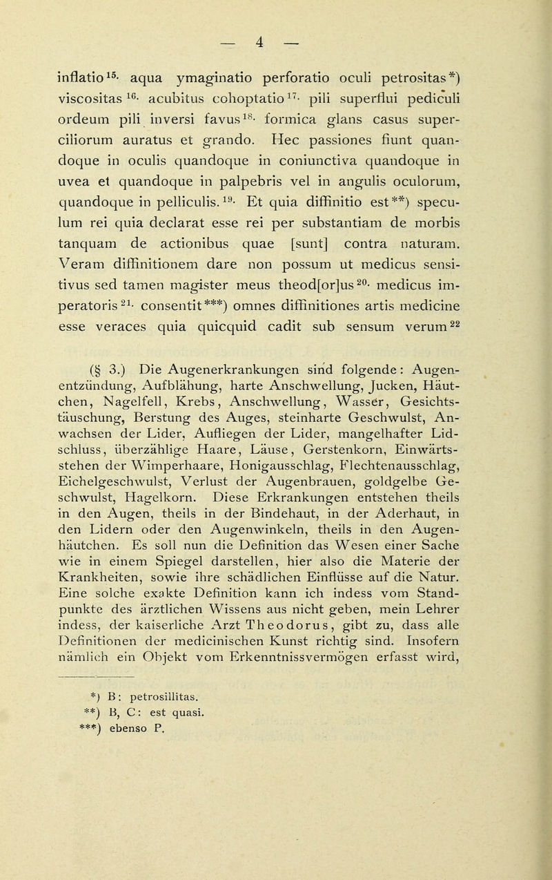 inflatio15- aqua ymaginatio perforatio oculi petrositas*) viscositas 16- acubitus cohoptatio11 ■ pili superflui pediculi ordeum pili inversi favus18- formica glans casus super- ciiiorum auratus et grando. Hec passiones fiunt quan- doque in oculis quandoque in coniunctiva quandoque in uvea et quandoque in palpebris vel in angulis oculorum, quandoque in pelliculis.19- Et quia diffinitio est**) specu- lum rei quia declarat esse rei per substantiam de morbis tanquam de actionibus quae [sunt] contra naturam. Veram diffinitionem dare non possum ut medicus sensi- tivus sed tarnen magister meus theod[or]us20- medicus im- peratoris 21- consentit***) omnes diffinitiones artis medicine esse veraces quia quicquid cadit sub sensum verum22 (§ 3.) Die Augenerkrankungen sind folgende: Augen- entzündung, Aufblähung, harte Anschwellung, Jucken, Häut- chen, Nagelfell, Krebs, Anschwellung, Wassel, Gesichts- täuschung, Berstung des Auges, steinharte Geschwulst, An- wachsen der Lider, Aufliegen der Lider, mangelhafter Lid- schluss, überzählige Haare, Läuse, Gerstenkorn, Einwärts- stehen der Wimperhaare, Honigausschlag, Flechtenausschlag, Eichelgeschwulst, Verlust der Augenbrauen, goldgelbe Ge- schwulst, Hagelkorn. Diese Erkrankungen entstehen theils in den Augen, theils in der Bindehaut, in der Aderhaut, in den Lidern oder den Augenwinkeln, theils in den Augen- häutchen. Es soll nun die Definition das Wesen einer Sache wie in einem Spiegel darstellen, hier also die Materie der Krankheiten, sowie ihre schädlichen Einflüsse auf die Natur. Eine solche exakte Definition kann ich indess vom Stand- punkte des ärztlichen Wissens aus nicht geben, mein Lehrer indess, der kaiserliche Arzt Theo dorus, gibt zu, dass alle Definitionen der medicinischen Kunst richtig sind. Insofern nämlich ein Objekt vom Erkenntnissvermögen erfasst wird, *) B: petrosillitas. **) B, C: est quasi. ***) ebenso P.