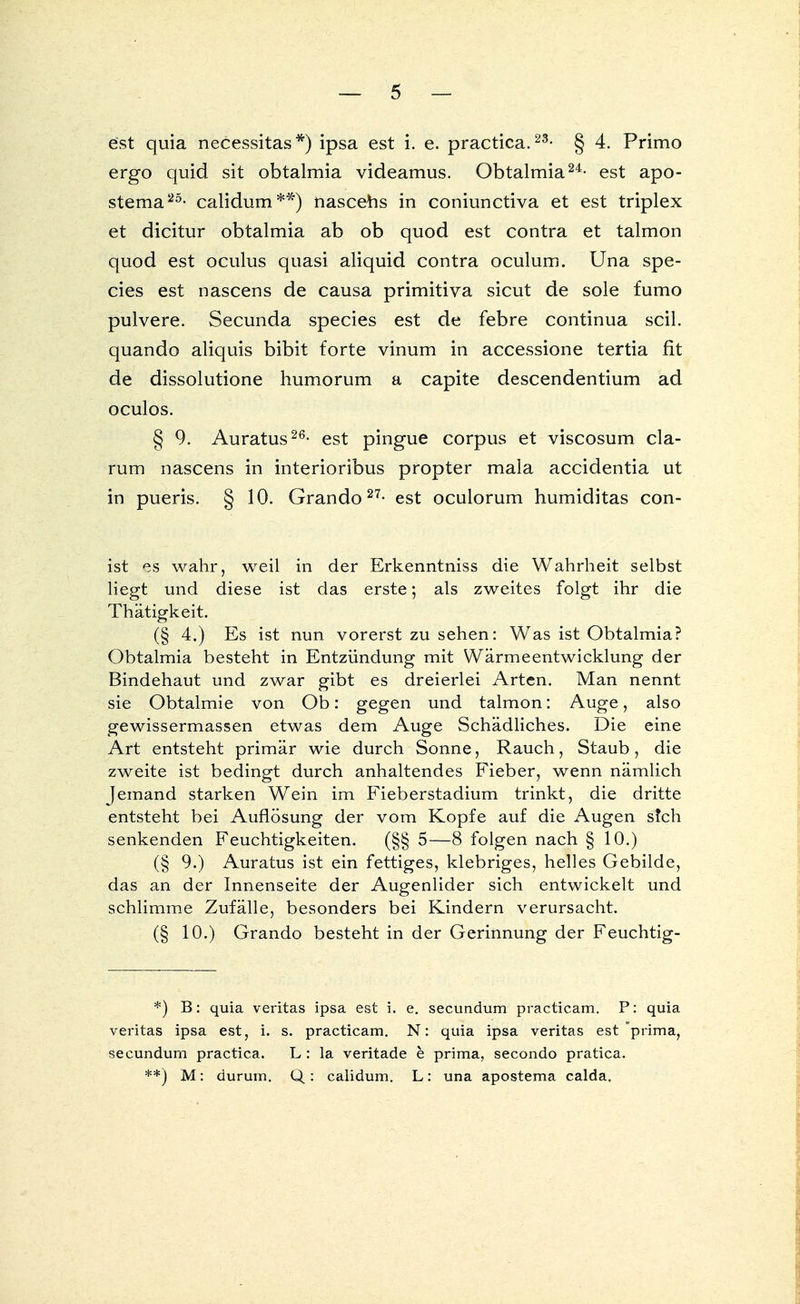 est quia necessitas*) ipsa est i. e. practica.23- § 4. Primo ergo quid sit obtalmia videamus. Obtalmia24- est apo- stema25- calidum**) nasceus in coniunctiva et est triplex et dicitur obtalmia ab ob quod est contra et talmon quod est oculus quasi aliquid contra oculum. Una spe- cies est nascens de causa primitiva sicut de sole fumo pulvere. Secunda species est de febre continua seil, quando aliquis bibit forte vinum in accessione tertia fit de dissolutione humorum a capite descendentium ad oculos. § 9. Auratus26- est pingue corpus et viscosum da- rum nascens in interioribus propter mala accidentia ut in pueris. § 10. Grando27- est oculorum humiditas con- ist es wahr, weil in der Erkenntniss die Wahrheit selbst liegt und diese ist das erste; als zweites folgt ihr die Thätigkeit. (§ 4.) Es ist nun vorerst zu sehen: Was ist Obtalmia? Obtalmia besteht in Entzündung mit Wärmeentwicklung der Bindehaut und zwar gibt es dreierlei Arten. Man nennt sie Obtalmie von Ob: gegen und talmon: Auge, also gewissermassen etwas dem Auge Schädliches. Die eine Art entsteht primär wie durch Sonne, Rauch, Staub, die zweite ist bedingt durch anhaltendes Fieber, wenn nämlich Jemand starken Wein im Fieberstadium trinkt, die dritte entsteht bei Auflösung der vom Kopfe auf die Augen s?ch senkenden Feuchtigkeiten. (§§ 5—8 folgen nach § 10.) (§ 9.) Auratus ist ein fettiges, klebriges, helles Gebilde, das an der Innenseite der Augenlider sich entwickelt und schlimme Zufälle, besonders bei Kindern verursacht. (§ 10.) Grando besteht in der Gerinnung der Feuchtig- *) B: quia veritas ipsa est i. e. secundum practicam. P: quia veritas ipsa est, i. s. practicam. N: quia ipsa veritas est prima, secundum practica. L: la veritade e prima, secondo pratica. **) M: durum. Q: calidum. L: una apostema calda.