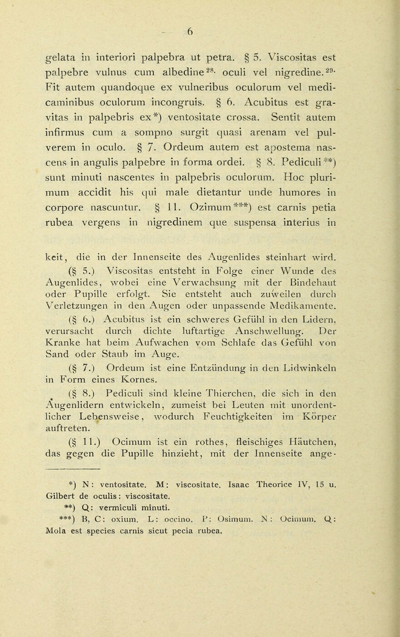 gelata in interiori palpebra ut petra. § 5. Viscositas est palpebre vulnus cum albedine28- oculi vel nigredine.29, Fit autem quandoque ex vulneribus oculorum vel medi- caminibus oculorum incongruis. § 6. Acubitus est gra- vitas in palpebris ex*) ventositate crossa. Sentit autem infirmus cum a sompno surgit quasi arenam vel pul- verem in oculo. § 7,. Ordeum autem est apostema nas- cens in angulis palpebre in forma ordei. § 8. Pediculi**) sunt minuti nascentes in palpebris oculorum. Hoc pluri- mum accidit his qui male dietantur unde hu mores in corpore nascuntur. § 11. Ozimum***) est carnis petia rubea vergens in nigredinem que suspensa interius in keit, die in der Innenseite des Augenlides steinhart wird. (§ 5.) Viscositas entsteht in Folge einer Wunde des Augenlides, wobei eine Verwachsung mit der Bindehaut oder Pupille erfolgt. Sie entsteht auch zuweilen durch Verletzungen in den Augen oder unpassende Medikamente. (§ 6.) Acubitus ist ein schweres Gefühl in den Lidern, verursacht durch dichte luftartige Anschwellung. Der Kranke hat beim Aufwachen vom Schlafe das Gefühl von Sand oder Staub im Auge. (§ 7.) Ordeum ist eine Entzündung in den Lidwinkeln in Form eines Kornes. (§ 8.) Pediculi sind kleine Thierchen, die sich in den Augenlidern entwickeln, zumeist bei Leuten mit unordent- licher Lebensweise, wodurch Feuchtigkeiten im Körper auftreten. (§ 11.) Ocimum ist ein rothes, fleischiges Häutchen, das gegen die Pupille hinzieht, mit der Innenseite ange- *) N: ventositate. M: viscositate. Isaac Theorice IV, 15 u. Gilbert de oculis: viscositate. **) Q: vermiculi minuti. ***) B, C: oxium. L: occino. P: Osimum. N: Ocimum. Q: Mola est species carnis sicut pecia rubea.