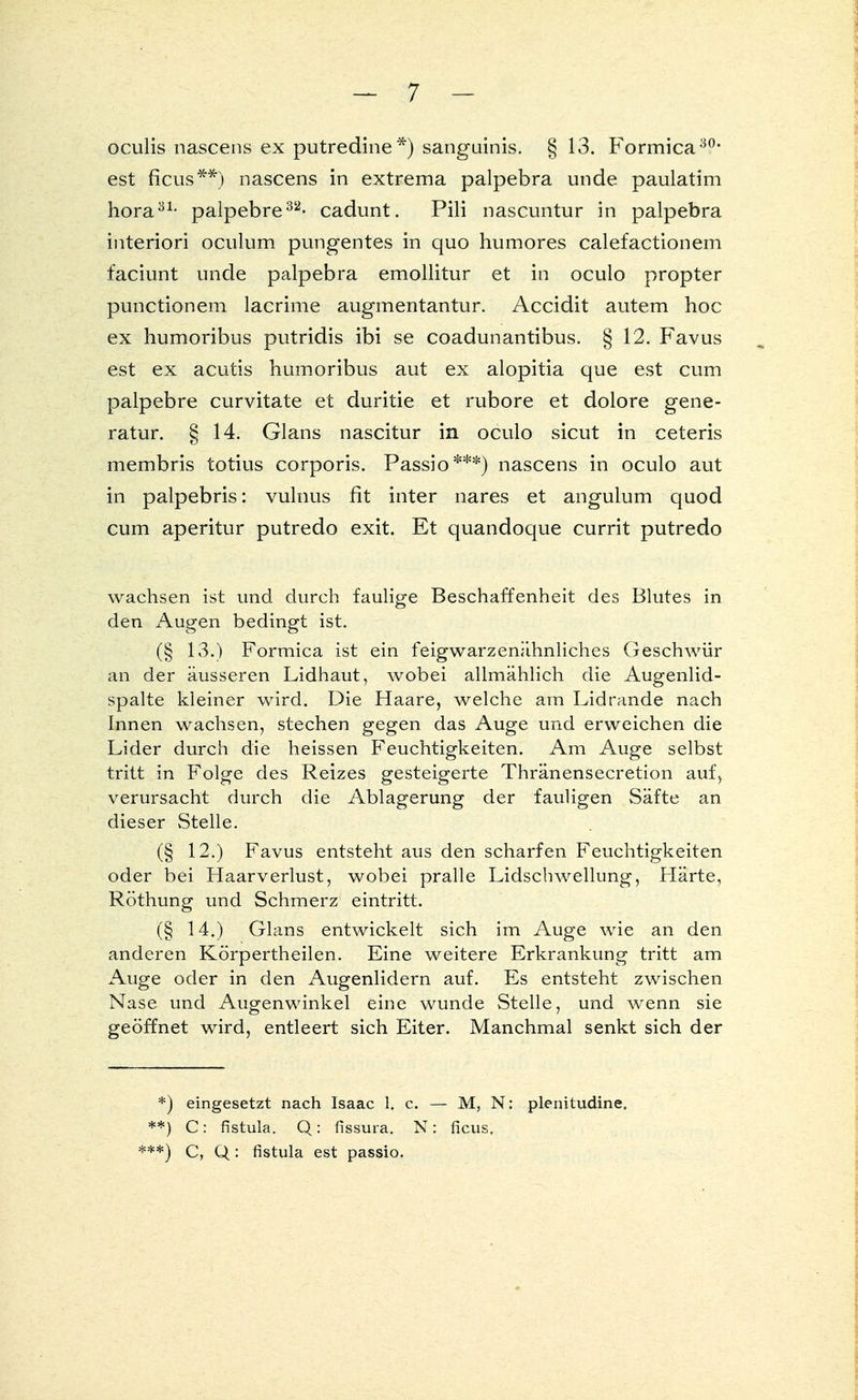 oculis nascens ex putredine *) sanguinis. §13. Formica30, est ficus**) nascens in extrema palpebra unde paulatim hora31- palpebre32- cadunt. Pili nascimtur in palpebra interiori oculum pungentes in quo humores calefactionem faciunt unde palpebra emollitur et in oculo propter punctionem lacrime augmentantur. Accidit autem hoc ex humoribus putridis ibi se coadunantibus. § 12. Favus est ex acutis humoribus aut ex alopitia que est cum palpebre curvitate et duritie et rubore et dolore gene- ratur. § 14. Glans nascitur in oculo sicut in ceteris membris totius corporis. Passio***) nascens in oculo aut in palpebris: vulnus fit inter nares et angulum quod cum aperitur putredo exit. Et quandoque currit putredo wachsen ist und durch faulige Beschaffenheit des Blutes in den Augen bedingt ist. (§ 13.) Formica ist ein feigwarzenähnliches Geschwür an der äusseren Lidhaut, wobei allmählich die Augenlid- spalte kleiner wird. Die Haare, welche am Lidrande nach Innen wachsen, stechen gegen das Auge und erweichen die Lider durch die heissen Feuchtigkeiten. Am Auge selbst tritt in Folge des Reizes gesteigerte Thränensecretion auf, verursacht durch die Ablagerung der fauligen Säfte an dieser Stelle. (§ 12.) Favus entsteht aus den scharfen Feuchtigkeiten oder bei Haarverlust, wobei pralle Lidschwellung, Härte, Röthung und Schmerz eintritt. (§ 14,) Glans entwickelt sich im Auge wie an den anderen Körpertheilen. Eine weitere Erkrankung tritt am Auge oder in den Augenlidern auf. Es entsteht zwischen Nase und Augenwinkel eine wunde Stelle, und wenn sie geöffnet wird, entleert sich Eiter. Manchmal senkt sich der *) eingesetzt nach Isaac h e. — M, N: plenitudine. **) C: fistula. Q: fissura. N: ficus, ***) C, Q: fistula est passio.