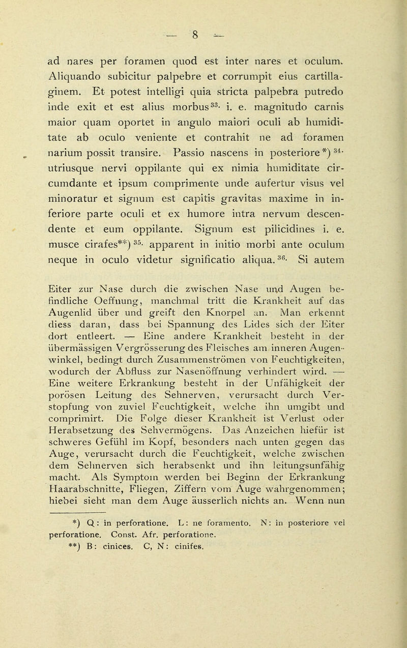 ad nares per foramen quod est inter nares et oculum, Aliquando subicitur palpebre et corrumpit eius cartilla- ginem. Et potest intelligi quia stricta palpebra putredo inde exit et est alius morbus33- i. e. magnitudo carnis maior quam oportet in angulo maiori oculi ab humidi- tate ab oculo veniente et contrahit ne ad foramen narium possit transire. Passio nascens in posteriore*)34, utriusque nervi oppilante qui ex nimia humiditate cir- cumdante et ipsum comprimente unde aufertur visus vel minoratur et signum est capitis gravitas maxime in in- feriore parte oculi et ex humore intra nervum descen- dente et eum oppilante. Signum est pilicidines i. e. musce cirafes**)35- apparent in initio morbi ante oculum neque in oculo videtur significatio aliqua.36- Si autem Eiter zur Nase durch die zwischen Nase und Augen be- findliche Oeffnung, manchmal tritt die Krankheit auf das Augenlid über und greift den Knorpel an. Man erkennt diess daran, dass bei Spannung des Lides sich der Eiter dort entleert. — Eine andere Krankheit besteht in der übermässigen Vergrösserung des Fleisches am inneren Augen- winkel, bedingt durch Zusammenströmen von Feuchtigkeiten, wodurch der Abfluss zur Nasenöffnung verhindert wird. — Eine weitere Erkrankung besteht in der Unfähigkeit der porösen Leitung des Sehnerven, verursacht durch Ver- stopfung von zuviel Feuchtigkeit, welche ihn umgibt und comprimirt. Die Folge dieser Krankheit ist Verlust oder Herabsetzung des Sehvermögens. Das Anzeichen hiefür ist schweres Gefühl im Kopf, besonders nach unten gegen das Auge, verursacht durch die Feuchtigkeit, welche zwischen dem Sehnerven sich herabsenkt und ihn leitungsunfähig macht. Als Symptom werden bei Beginn der Erkrankung Haarabschnitte, Fliegen, Ziffern vom Auge wahrgenommen; hiebei sieht man dem Auge äusserlich nichts an. Wenn nun *) Q: in perforatione. L: ne foramento. N: in posteriore vel perforatione. Const. Afr. perforatione. **) B: cinices. C, N: cinifes.