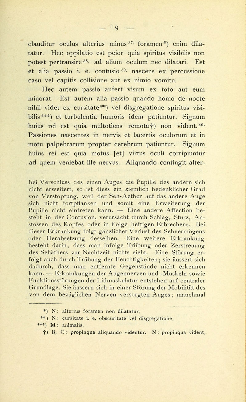 clauditur oculus alterius minus37- foramen*) enim dila- tatur. Hec oppilatio est peior quia spiritus visibilis non potest pertransire38- ad alium oculum nec dilatari. Est et alia passio i. e. contusio39- nascens ex percussione casu vel capitis collisione aut ex nimio vomitu. Hec autem passio aufert visum ex toto aut eum minorat. Est autem alia passio quando homo de nocte nihil videt ex cursitate**) vel disgregatione spiritus visi- bilis ***) et turbulentia humoris idem patiuntur. Signum huius rei est quia multotiens remotaf) non vident.40, Passiones nascentes in nervis et lacertis oculorum et in motu palpebrarum propter cerebrum patiuntur. Signum huius rei est quia motus [et] virtus oculi corripiuntur . ad quem veniebat ille nervus. Aliquando contingit alter- bei Verschluss des einen Auges die Pupille des andern sich nicht erweitert, so -ist diess ein ziemlich bedenklicher Grad von Verstopfung, weil der Seh-Aether auf das andere Auge sich nicht fortpflanzen und somit eine Erweiterung der Pupille nicht eintreten kann. — Eine andere Affection be- steht in der Contusion, verursacht durch Schlag, Sturz, An- stossen des Kopfes oder in Folge heftigen Erbrechens. Bei dieser Erkrankung folgt gänzlicher Verlust des Sehvermögens oder Herabsetzung desselben. Eine weitere Erkrankung besteht darin, dass man infolge Trübung oder Zerstreuung des Sehäthers zur Nachtzeit nichts sieht. Eine Störung er- folgt auch durch Trübung der Feuchtigkeiten; sie äussert sich dadurch, dass man entfernte Gegenstände nicht erkennen kann. — Erkrankungen der Augennerven und -Muskeln sowie Funktionsstörungen der Lidmuskulatur entstehen auf centraler Grundlage. Sie äussern sich in einer Störung der Mobilität des von dem bezüglichen Nerven versorgten Auges; manchmal *) N: alterius foramen non dilatatur. **.) N: cursitate i. e. obscuritate vel disgregatione. ***) M: animalis. f) B, C: propinqua aliquando videntur. N : propinqua vident.