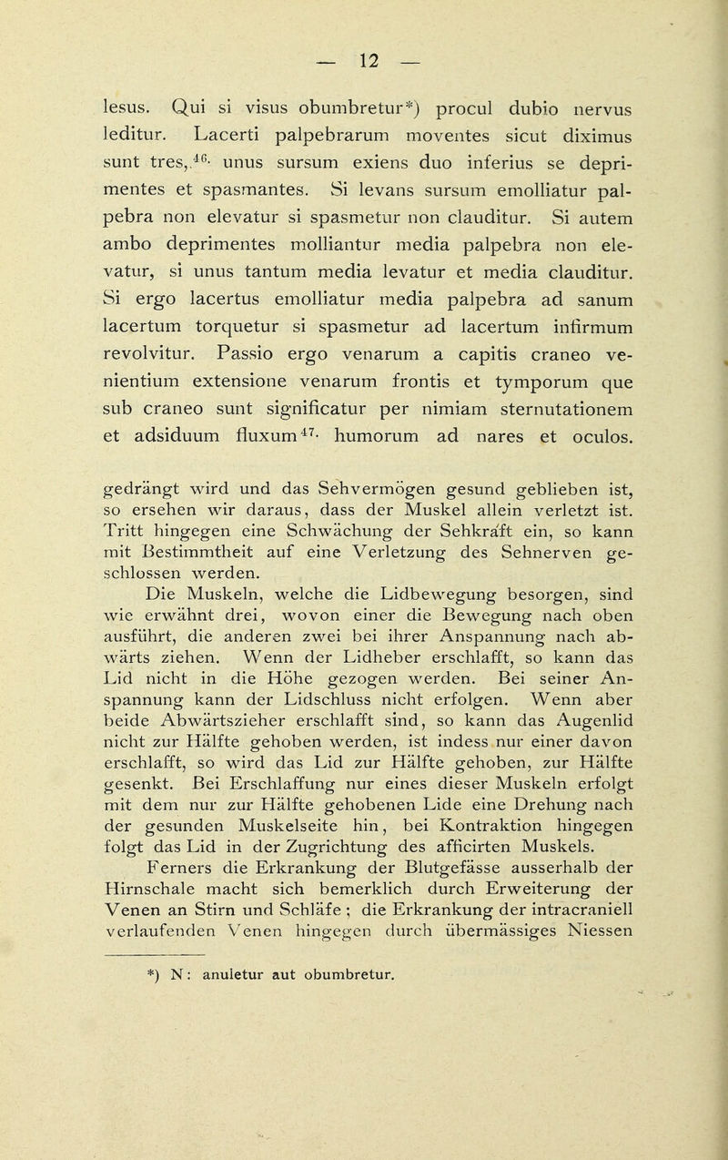 lesus. Qui si visus obumbretur*) procul dubio nervus leditur. Lacerti palpebrarum moventes sicut diximus sunt tres, 4G- unus sursum exiens duo inferius se depri- mentes et spasmantes. Si levans sursum ernolliatur pal- pebra non elevatur si spasmetur non clauditur. Si autem ambo deprimentes molliantur media palpebra non ele- vatur, si unus tantum media levatur et media clauditur. Si ergo lacertus ernolliatur media palpebra ad sanum lacertum torquetur si spasmetur ad lacertum infirmum revolvitur. Passio ergo venarum a capitis craneo ve- nientium extensione venarum frontis et tymporum que sub craneo sunt signiflcatur per nimiam sternutationem et adsiduum rluxum47- humorum ad nares et oculos. gedrängt wird und das Sehvermögen gesund geblieben ist, so ersehen wir daraus, dass der Muskel allein verletzt ist. Tritt hingegen eine Schwächung der Sehkra'ft ein, so kann mit Bestimmtheit auf eine Verletzung des Sehnerven ge- schlossen werden. Die Muskeln, welche die Lidbewegung besorgen, sind wie erwähnt drei, wovon einer die Bewegung nach oben ausführt, die anderen zwei bei ihrer Anspannung nach ab- wärts ziehen. Wenn der Lidheber erschlafft, so kann das Lid nicht in die Höhe gezogen werden. Bei seiner An- spannung kann der Lidschluss nicht erfolgen. Wenn aber beide Abwärtszieher erschlafft sind, so kann das Augenlid nicht zur Hälfte gehoben werden, ist indess nur einer davon erschlafft, so wird das Lid zur Hälfte gehoben, zur Hälfte gesenkt. Bei Erschlaffung nur eines dieser Muskeln erfolgt mit dem nur zur Hälfte gehobenen Lide eine Drehung nach der gesunden Muskelseite hin, bei Kontraktion hingegen folgt das Lid in der Zugrichtung des afficirten Muskels. Ferners die Erkrankung der Blutgefässe ausserhalb der Hirnschale macht sich bemerklich durch Erweiterung der Venen an Stirn und Schläfe ; die Erkrankung der intracraniell verlaufenden Venen hingegen durch übermässiges Niessen *) N: anuletur aut obumbretur.