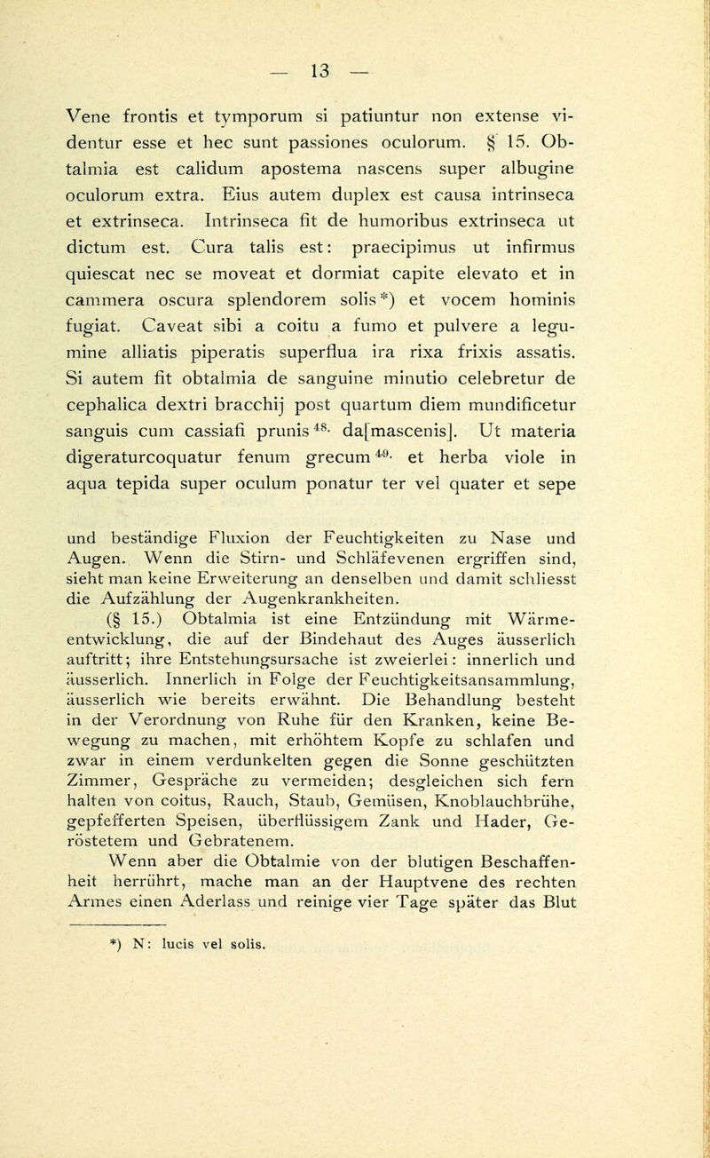 Vene frontis et tymporum si patiuntur non extense yi- dentur esse et hec sunt passiones oculorum. § 15. Ob- talmia est calidum apostema nascens super albugine oculorum extra. Eius autem duplex est causa intrinseca et extrinseca. Intrinseca fit de humoribus extrinseca ut dictum est. Cura talis est: praecipimus ut infirmus quiescat nec se moveat et dormiat capite elevato et in cammera oscura splendorem solis *) et vocem hominis fugiat. Caveat sibi a coitu a fumo et pulvere a legu- mine alliatis piperatis superflua ira rixa frixis assatis. Si autem fit obtalmia de sanguine minutio celebretur de cephalica dextri bracchij post quartum diem mundificetur sanguis cum cassiafi prunis48- dafmascenisj. Ut materia digeraturcoquatur fenum grecum40■ et herba viole in aqua tepida super oculum ponatur ter vel quater et sepe und beständige Fluxion der Feuchtigkeiten zu Nase und Augen. Wenn die Stirn- und Schläfevenen ergriffen sind, sieht man keine Erweiterung an denselben und damit schliesst die Aufzählung der Augenkrankheiten. (§ 15.) Obtalmia ist eine Entzündung mit Wärme- entwicklung, die auf der Bindehaut des Auges äusserlich auftritt; ihre Entstehungsursache ist zweierlei: innerlich und äusserlich. Innerlich in Folge der Feuchtigkeitsansammlung, äusserlich wie bereits erwähnt. Die Behandlung besteht in der Verordnung von Ruhe für den Kranken, keine Be- wegung zu machen, mit erhöhtem Kopfe zu schlafen und zwar in einem verdunkelten gegen die Sonne geschützten Zimmer, Gespräche zu vermeiden; desgleichen sich fern halten von coitus, Rauch, Staub, Gemüsen, Knoblauchbrühe, gepfefferten Speisen, überflüssigem Zank und Hader, Ge- röstetem und Gebratenem. Wenn aber die Obtalmie von der blutigen Beschaffen- heit herrührt, mache man an der Hauptvene des rechten Armes einen Aderlass und reinige vier Tage später das Blut *) N: lucis vel solis.