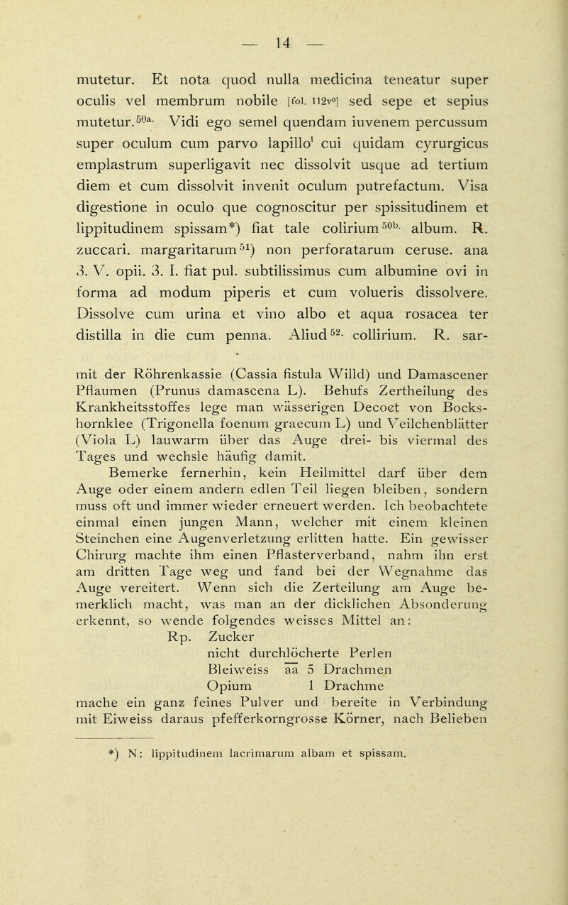 mutetur. Et nota quod nulla medicina teneatur super oculis vel membrum nobile [foi. ii2v<>] sed sepe et sepius mutetur.5üa- Vidi ego semel quendam iuvenem percussum super oculum cum parvo lapillo' cui quidam cyrurgicus emplastrum superligavit nec dissolvit usque ad tertium diem et cum dissolvit invenit oculum putrefactum. Visa digestione in oculo que cognoscitur per spissitudinem et lippitudinem spissam*) fiat tale colirium50b- album. R. zuccari. margaritarum51) non perforatarum ceruse. ana 3. V. opii. 3. I. fiat pul. subtilissimus cum albumine ovi in forma ad modum piperis et cum volueris dissolvere. Dissolve cum urina et vino albo et aqua rosacea ter distilla in die cum penna. Aliud52- collirium. R. sar- mit der Röhrenkassie (Cassia fistula Willd) und Damascener Pflaumen (Prunus damascena L). Behufs Zertheilung des Krankheitsstoffes lege man wässerigen Decoet von Bocks- hornklee (Trigonella foenum graecum L) und Veilchenblätter (Viola L) lauwarm über das Auge drei- bis viermal des Tages und wechsle häufig damit. Bemerke fernerhin, kein Heilmittel darf über dem Auge oder einem ändern edlen Teil liegen bleiben, sondern muss oft und immer wieder erneuert werden. Ich beobachtete einmal einen jungen Mann, welcher mit einem kleinen Steinchen eine Augenverletzung erlitten hatte. Ein gewisser Chirurg machte ihm einen Pflasterverband, nahm ihn erst am dritten Tage weg und fand bei der Wegnahme das Auge vereitert. Wenn sich die Zerteilung am Auge be- merklich macht, was man an der dicklichen Absonderung erkennt, so wende folgendes weisses Mittel an: Rp. Zucker nicht durchlöcherte Perlen Bleiweiss aa 5 Drachmen Opium 1 Drachme mache ein ganz feines Pulver und bereite in Verbindung mit Eiweiss daraus pfefferkorngrosse Körner, nach Belieben *) N: lippitudinem lacrimarum albam et spissam.