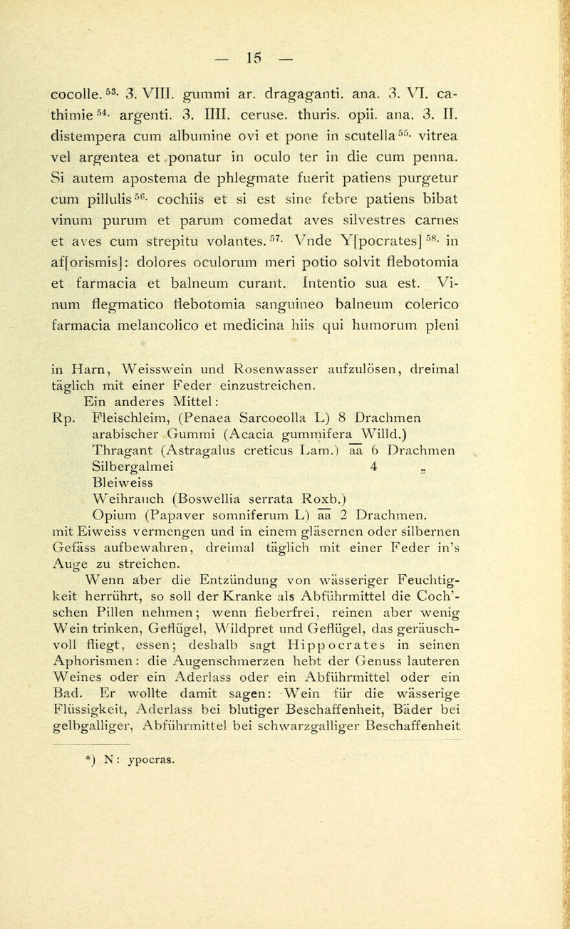 cocolle.53- 3. VIII. gummi ar. dragaganti. ana. 3. VI. ca- thimie54- argenti. 3. IUI. ceruse. thuris. opii. ana. 3. II. distempera cum albumine ovi et pone in scutella55- vitrea vel argentea et ponatur in oculo ter in die cum penna. Si autem apostema de phlegmate fuerit patiens purgetur cum pillulis5G- cochiis et si est sine febre patiens bibat vinum purum et parum comedat aves silvestres carnes et aves cum strepitu volantes. 57- Vnde Yfpocrates] 58- in afforismis]: dolores oculorum meri potio solvit flebotomia et farmacia et balneum curant. Intentio sua est. Vi- num flegmatico flebotomia sanguineo balneum colerico farmacia melancolico et medicina hiis qui humorum pleni in Harn, Weisswein und Rosenwasser aufzulösen, dreimal täglich mit einer Feder einzustreichen. Ein anderes Mittel: Rp. Fleischleim, (Penaea Sarcocolla L) 8 Drachmen arabischer Gummi (Acacia gummifera Willd.) Thragant (Astragalus creticus Lam.) aa 6 Drachmen Silbergalmei 4 „ Bleiweiss Weihrauch (Boswellia serrata Roxb.) Opium (Papaver somniferum L) aa 2 Drachmen, mit Eiweiss vermengen und in einem gläsernen oder silbernen Gefäss aufbewahren, dreimal täglich mit einer Feder in's Au^e zu streichen. Wenn aber die Entzündung von wässeriger Feuchtig- keit herrührt, so soll der Kranke als Abführmittel die Coch1- schen Pillen nehmen; wenn fieberfrei, reinen aber wenig Wein trinken, Geflügel, Wildpret und Geflügel, das geräusch- voll fliegt, essen; deshalb sagt Hippocrates in seinen Aphorismen: die Augenschmerzen hebt der Genuss lauteren Weines oder ein Aderlass oder ein Abführmittel oder ein Bad. Er wollte damit sagen: Wein für die wässerige Flüssigkeit, Aderlass bei blutiger Beschaffenheit, Bäder bei gelbgalliger, Abführmittel bei schvvarzgalliger Beschaffenheit *) N: jpocras.
