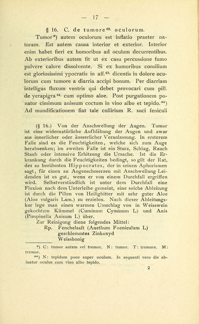 § 16. C. de tumore62- oculorum. Tumor*) autem oculorum est infiatio praeter na- turam. Est autem causa interior et exterior. Interior enim habet fieri ex humoribus ad oculum decurrentibus. Ab exterioribus autem fit ut ex casu percussione fumo pulvere calore dissolvente. Si ex humoribus consilium est gloriosissimi ypocratis in äff.63- dicentis in dolore ocu- lorum cum tumore a diarria accipi bonum. Per diarriam intelligas fluxum ventris qui debet provocari cum pill. de yerapigra64- cum optimo aloe. Post purgationem po- natur cimimum anissum coctum in vino albo et tepido.**) Ad mundificationem fiat tale collirium R. suci feniculi (§ 16.) Von der Anschwellung der Augen. Tumor ist eine widernatürliche Aufblähung der Augen und zwar aus innerlicher oder äusserlicher Veranlassung. In ersterem Falle sind es die Feuchtigkeiten, welche sich zum Auge herabsenken; im zweiten Falle ist ein Sturz, Schlag, Rauch Staub oder intensive Erhitzung die Ursache. Ist die Er- krankung durch die Feuchtigkeiten bedingt, so gilt der Rat, des so berühmten Hipp o erat es, der in seinen Aphorismen sagt, für einen an Augenschmerzen mit Anschwellung Lei- denden ist es gut, wenn er von einem Durchfall ergriffen wird. Selbstverständlich ist unter dem Durchfall eine Fluxion nach dem Unterleibe gemeint, eine solche Ableitung ist durch die Pillen von Heiligbitter mit sehr guter Aloe (Aloe vulgaris Lam.) zu erzielen. Nach dieser Ableitungs- kur lege man einen warmen Umschlag von in Weisswein gekochtem Kümmel (Cuminum Cyminum L) und Anis (Pimpinella Anisum L) über. Zur Reinigung diene folgendes Mittel: Rp. Fenchelsaft (Anethum Foeniculum L) geschlemmtes Zinkoxyd Weisshonig *) C: tumor autem vel tremor. N: tumor. T: tremore. M: tremor. **) N: tepidum pone super oculum. In sequenti vero die ab- luatur oculus cum vino albo tepido. 2