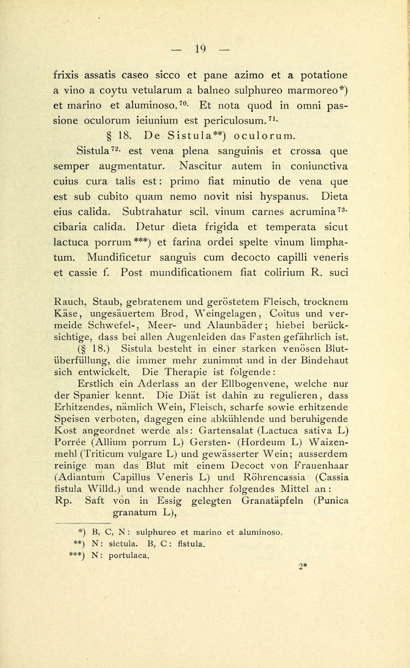 frixis assatis caseo sicco et pane azimo et a potatione a vino a coytu vetularum a balneo sulphureo marmoreo*) et marino et aluminoso.70- Et nota quod in omni pas- sione oculorum ieiunium est periculosum.71- § 18. De Sistula**) oculorum. Sistula72- est vena plena sanguinis et crossa que semper augmentatur. Nascitur autem in coniunctiva cuius cura talis est: primo fiat minutio de vena que est sub cubito quam nemo novit nisi hyspanus. Dieta eius calida. Subtrahatur seil, vinum carnes acrumina73, eibaria calida. Detur dieta frigida et temperata sicut lactuca porrum ***) et farina ordei spelte vinum limpha- tum. Mundificetur sanguis cum decocto capilli veneris et cassie f. Post mundificationem fiat colirium R. suci Rauch, Staub, gebratenem und geröstetem Fleisch, trocknem Käse, ungesäuertem Brod, Weingelagen, Coitus und ver- meide Schwefel-, Meer- und Alaunbäder; hiebei berück- sichtige, dass bei allen Augenleiden das Fasten gefährlich ist. (§ 18.) Sistula besteht in einer starken venösen Blut- überfüllung, die immer mehr zunimmt und in der Bindehaut sich entwickelt. Die Therapie ist folgende: Erstlich ein Aderlass an der Ellbogenvene, welche nur der Spanier kennt. Die Diät ist dahin zu regulieren, dass Erhitzendes, nämlich Wein, Fleisch, scharfe sowie erhitzende Speisen verboten, dagegen eine abkühlende und beruhigende Kost angeordnet werde als: Gartensalat (Lactuca sativa L) Porree (Allium porrum L) Gersten- (Hordeum L) Waizen- mehl (Triticum vulgare L) und gewässerter Wein; ausserdem reinige man das Blut mit einem Decoct von Frauenhaar (Adiantum Capillus Veneris L) und Röhrencassia (Cassia ristula Willd.) und wende nachher folgendes Mittel an : Rp. Saft von in Essig gelegten Granatäpfeln (Punica granatum L), *) B, C, N: sulphureo et marino et aluminoso. **) N: sictula. B, C: fistula. ***) N: portulaca. 2*