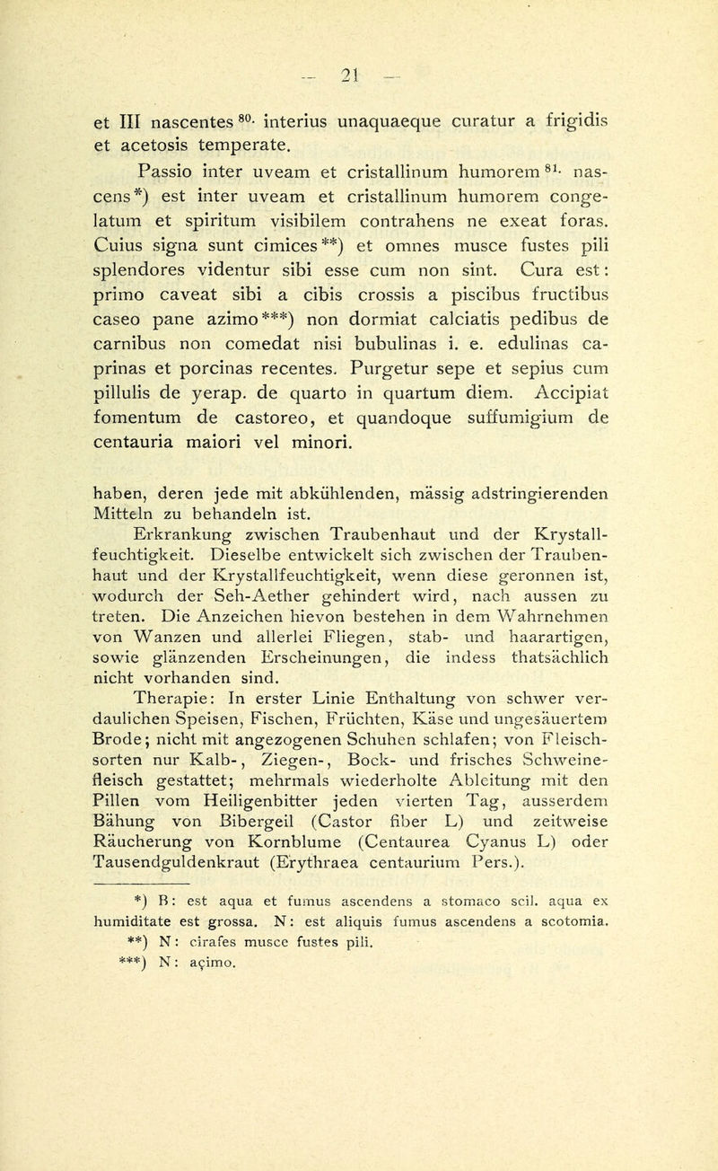 et III nascentes 80- interius unaquaeque curatur a frigidis et acetosis temperate. Passio inter uveam et cristallinum humorem81- nas- cens*) est inter uveam et cristallinum humorem conge- latum et spiritum visibilem contrahens ne exeat foras. Cuius signa sunt cimices**) et omnes musce fustes pili splendores videntur sibi esse cum non sint. Cura est: primo caveat sibi a cibis crossis a piscibus fructibus caseo pane azimo***) non dormiat calciatis pedibus de carnibus non comedat nisi bubulinas i. e. edulinas ca- prinas et porcinas recentes. Purgetur sepe et sepius cum pillulis de yerap. de quarto in quartum diem. Accipiat fOmentum de castoreo, et quandoque suffumigium de centauria maiori vel minori. haben, deren jede mit abkühlenden, massig adstringierenden Mitteln zu behandeln ist. Erkrankung zwischen Traubenhaut und der Krystall- feuchtigkeit. Dieselbe entwickelt sich zwischen der Trauben- haut und der Krystallfeuchtigkeit, wenn diese geronnen ist, wodurch der Seh-Aether gehindert wird, nach aussen zu treten. Die Anzeichen hievon bestehen in dem Wahrnehmen von Wanzen und allerlei Fliegen, stab- und haarartigen, sowie glänzenden Erscheinungen, die indess thatsächlich nicht vorhanden sind. Therapie: In erster Linie Enthaltung von schwer ver- daulichen Speisen, Fischen, Früchten, Käse und ungesäuertem Brode; nicht mit angezogenen Schuhen schlafen; von Fleisch- sorten nur Kalb-, Ziegen-, Bock- und frisches Schweine- fleisch gestattet; mehrmals wiederholte Ableitung mit den Pillen vom Heiligenbitter jeden vierten Tag, ausserdem Bähung von Bibergeil (Castor fiber L) und zeitweise Räucherung von Kornblume (Centaurea Cyanus L) oder Tausendguldenkraut (Erythraea centaurium Pers.). *) R: est aqua et fumus ascendens a stomaco seil, aqua ex humiditate est grossa. N: est aliquis fumus ascendens a scotomia. **) N: cirafes musce fustes pili. ***) N: aeimo.