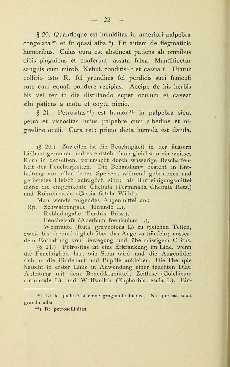 § 20, Quandoque est humiditas in anteriori palpebra congelata82- et fit quasi alba.*) Fit autem de flegmaticis humoribus. Cuius cura est abstineat patiens ab Omnibus cibis pinguibus et conferunt assata frixa. Mundificetur sanguis cum mirob. Kebul. conditis83, et cassia f. Utatur collirio isto R. fei yrundinis fei perdicis suci feniculi rute cum equali pondere recipias. Accipe de his herbis bis vel ter in die distillando super oculum et caveat sibi patiens a motu et coytu nimio. § 21. Petrositas **) est humor84- in palpebra sicut petra et viscositas huius palpebre cum albedine et ni- gredine oculi. Cura est: primo dieta humida est danda. (§ 20.) Zuweilen ist die Feuchtigkeit in der äussern Lidhaut geronnen und es entsteht dann gleichsam ein weisses Korn in derselben, verursacht durch wässerige Beschaffen- heit der Feuchtigkeiten. Die Behandlung besteht in Ent- haltung von allen fetten Speisen, während gebratenes und geröstetes Fleisch zuträglich sind; als Blutreinigungsmittel diene die eingemachte Chebula (Terminalia Chebula Retz.) und Röhrencassie (Cassia fistula Willd.). Man wende folgendes Augenmittel an : Rp. Schwalbengalle (Hirundo L), Rebhuhngalle (Perdrix ßriss.), Fenchelsaft (Anethum foeniculum L), Weinraute (Ruta graveolens L) zu gleichen Teilen, zwei- bis dreimal täglich über das Auge zu träufeln; ausser- dem Enthaltung von Bewegung und übermässigem Coitus. (§ 21.) Petrositas ist eine Erkrankung im Lide, wenn die Feuchtigkeit hart wie Stein wird und die Augenlider sich an die Bindehaut und Pupille ankleben. Die Therapie besteht in erster Linie in Anwendung einer feuchten Diät, Ableitung mit dem Benediktamittel, Zeitlose (Colchicum autumnale L) und Wolfsmilch (Euphorbia esula L), Ein- *) L: la quäle b si come gragnuola bianca. N: que est sicut grando alba. **) B: petrosellinitas.