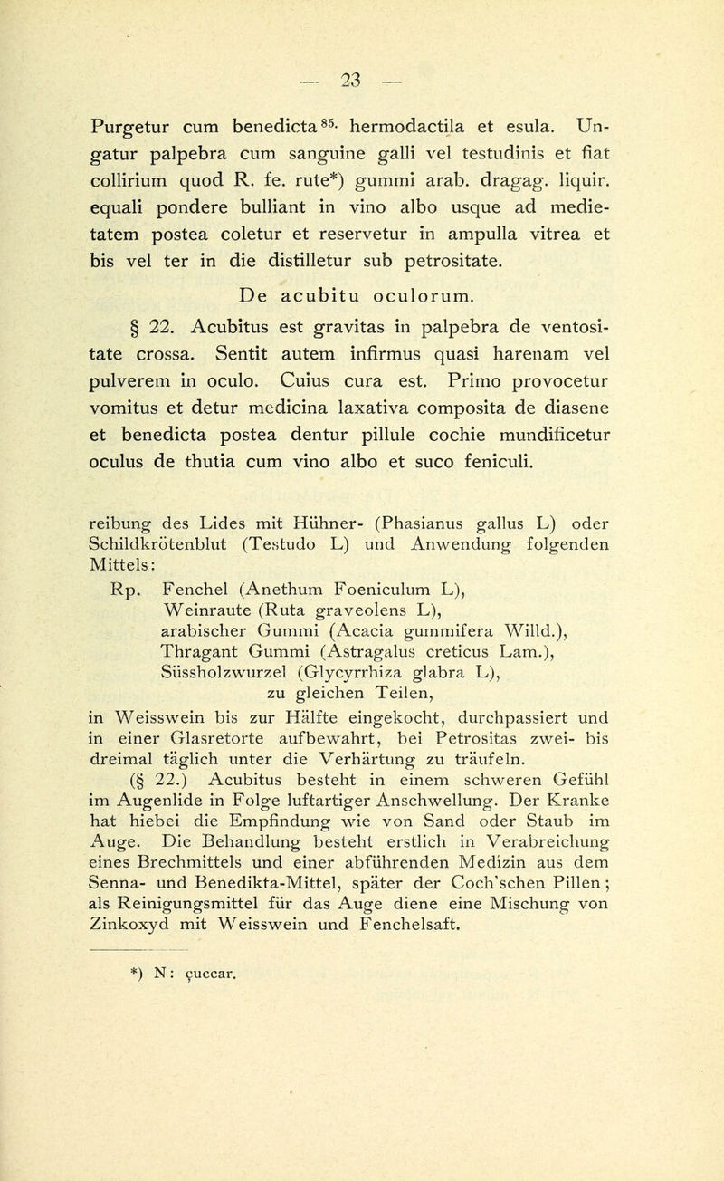 Purgetur cum benedicta85- hermodactila et esula. Un- gatur palpebra cum sanguine galli vel testudinis et fiat collirium quod R. fe. rute*) gummi arab. dragag. liquir. equali pondere bulliant in vino albo usque ad medie- tatem postea coletur et reservetur in ampulla vitrea et bis vel ter in die distilletur sub petrositate. De acubitu oculorum. § 22. Acubitus est gravitas in palpebra de ventosi- tate crossa. Sentit autem infirmus quasi harenam vel pulverem in oculo. Cuius cura est. Primo provocetur vomitus et detur medicina laxativa composita de diasene et benedicta postea dentur pillule cochie mundificetur oculus de thutia cum vino albo et suco feniculi. reibung des Lides mit Hühner- (Phasianus gallus L) oder Schildkrötenblut (Testudo L) und Anwendung folgenden Mittels: Rp. Fenchel (Anethum Foeniculum L), Weinraute (Ruta graveolens L), arabischer Gummi (Acacia gummifera Willd.), Thragant Gummi (Astragalus creticus Lam.), Süssholzwurzel (Glycyrrhiza glabra L), zu gleichen Teilen, in Weisswein bis zur Hälfte eingekocht, durchpassiert und in einer Glasretorte aufbewahrt, bei Petrositas zwei- bis dreimal täglich unter die Verhärtung zu träufeln. (§ 22.) Acubitus besteht in einem schweren Gefühl im Augenlide in Folge luftartiger Anschwellung. Der Kranke hat hiebei die Empfindung wie von Sand oder Staub im Auge. Die Behandlung besteht erstlich in Verabreichung eines Brechmittels und einer abführenden Medizin aus dem Senna- und Benedikta-Mittel, später der CocfTschen Pillen; als Reinigungsmittel für das Auge diene eine Mischung von Zinkoxyd mit Weisswein und Fenchelsaft. *) N: cuccar.