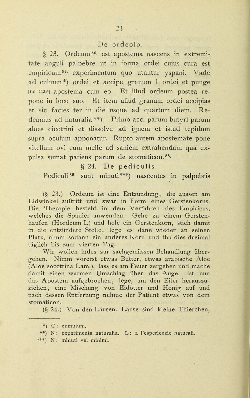 De ordeolo. § 23. Ordeum86'- est apostema nascens in extremi- tate anguli palpebre ut in forma ordei cuius cura est empiricum87- experimentum quo utuntur yspani. Vade ad culmen *) ordei et accipe granum l ordei et punge [foi. ii3r0] aposteina cum eo. Et illud ordeum postea re- pone in loco suo. Et item aliud granum ordei accipias et sie facies ter in die usque ad quartum diem. Re- deamus ad naturalia **)'. Primo acc. parum butyri parum aloes cicotrini et dissolve ad ignem et istud tepidum supra oculum apponatur. Rupto autem apostemate pone vitelium ovi cum melle ad saniem extrahendam qua ex- pulsa sumat patiens parum de stomaticon.88- § 24. De pediculis. Pediculi89- sunt minuti***) nascentes in palpebris (§ 23.) Ordeum ist eine Entzündung, die aussen am Lidwinkel auftritt und zwar in Form eines Gerstenkorns. Die Therapie besteht in dem Verfahren des Empiricus, welches die Spanier anwenden. Gehe zu einem Gersten- haufen (Hordeum L) und hole ein Gerstenkorn, stich damit in die entzündete Stelle, lege es dann wieder an seinen Platz, nimm sodann ein anderes Korn und thu dies dreimal täglich bis zum vierten Tag. Wir wollen indes zur sachgemässen Behandlung über- gehen. Nimm vorerst etwas Butter, etwas arabische Aloe (Aloe socotrina Lam.), lass es am Feuer zergehen und mache damit einen warmen Umschlag über das Auge. Ist nun das Apostem aufgebrochen, lege, um den Eiter herauszu- ziehen, eine Mischung von Eidotter und Honig auf und nach dessen Entfernung nehme der Patient etwas von dem stomaticon. (§ 24.) Von den Läusen. Läuse sind kleine Thierchen, *) C: cumulum. **) N: experimenta naturalia. L: a l'esperienzie natural!. ***) N: minuti vel minimi.