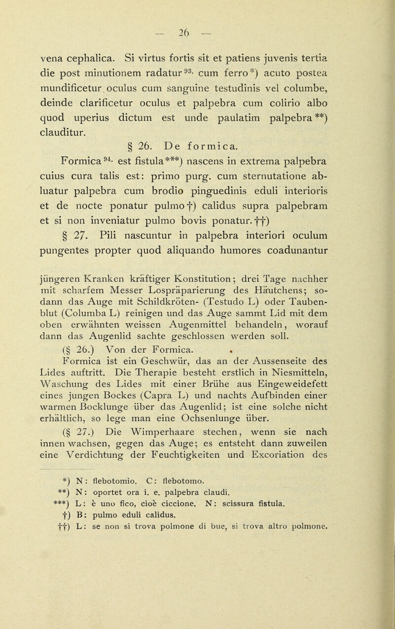 vena cephalica. Si virtus fortis sit et patiens juvenis tertia die post minutionem radatur93- cum ferro*) acuto postea mundificetur. oculus cum sanguine testudinis vei columbe, deinde clarificetur oculus et palpebra cum colirio albo quod uperius dictum est unde paulatim palpebra **) clauditur. § 26. De formica. Formica94- est fistula***) nascens in extrema palpebra cuius cura talis est: primo purg. cum sternutatione ab- luatur palpebra cum brodio pinguedinis eduli interioris et de nocte ponatur pulmo f) calidus supra palpebram et si non inveniatur pulmo bovis ponatur. ff) § 27. Pili nascuntur in palpebra interiori oculum pungentes propter quod aliquando humores coadunantur jüngeren Kranken kräftiger Konstitution; drei Tage nachher mit scharfem Messer Lospräparierung des Häutchens; so- darm das Auge mit Schildkröten- (Testudo L) oder Tauben- blut (Columba L) reinigen und das Auge sammt Lid mit dem oben erwähnten weissen Augenmittel behandeln, worauf dann das Augenlid sachte geschlossen werden soll. (§ 26.) Von der Formica. • Formica ist ein Geschwür, das an der Aussenseite des Lides auftritt. Die Therapie besteht erstlich in Niesmitteln, Waschung des Lides mit einer Brühe aus Eingeweidefett eines jungen Bockes (Capra L) und nachts Aufbinden einer warmen Bocklunge über das Augenlid; ist eine solche nicht erhältlich, so lege man eine Ochsenlunge über. (§ 27.) Die Wimperhaare stechen, wenn sie nach innen wachsen, gegen das Auge; es entsteht dann zuweilen eine Verdichtung der Feuchtigkeiten und Excoriation des *) N: flebotomio. C: flebotomo. **) N: oportet ora i. e. palpebra claudi. ***) L: b uno fico, cioe ciccione. N: scissura fistula. f) B: pulmo eduli calidus. ff) L: se non si trova polmone di bue, si trova altro polmone.