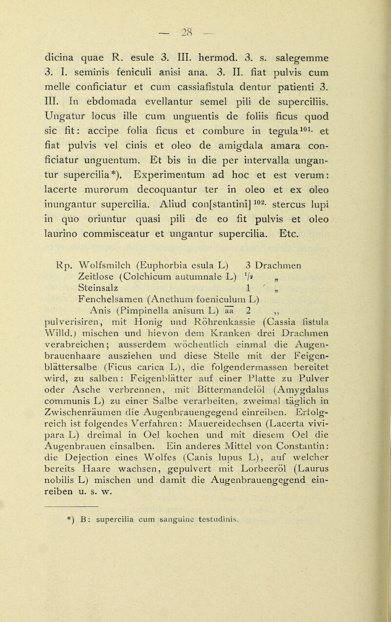dicina quae R. esule 3. III. hermod. 3. s. salegemme 3. I. seminis feniculi anisi ana. 3. II. fiat pulvis cum melle conficiatur et cum cassiafistula dentur patienti 3. III. In ebdomada evellantur semel pili de superciliis. Ungatur locus ille cum unguentis de foliis ficus quod sie fit: aeeipe folia ficus et combure in tegula101- et fiat pulvis vel cinis et oleo de amigdala amara con- ficiatur unguentum. Et bis in die per intervalla ungan- tur supercilia*). Experimentum ad hoc et est verum: lacerte murorum decoquantur ter in oleo et ex oleo inungantur supercilia. Aliud con[stantini]102- stercus lupi in quo oriuntur quasi pili de eo fit pulvis et oleo laurino commisceatur et ungantur supercilia. Etc. Rp. Wolfsmilch (Euphorbia esula L) 3 Drachmen Zeitlose (Colchicum autumnale L) */2 „ Steinsalz 1 ■ „ Fenchelsamen (Anethum foeniculuin L) Anis (Pimpinella anisum L) aa 2 pulverisiren, mit Honig und Röhrenkassie (Cassia fistula Willd.) mischen und hievon dem Kranken drei Drachmen verabreichen; ausserdem wöchentlich einmal die Augen- brauenhaare ausziehen und diese Stelle mit der Feigen- blättersalbe (Ficus carica L), die folgendermassen bereitet wird, zu salben: Feigenblätter auf einer Platte zu Pulver oder Asche verbrennen, mit Bittermandelöl (Amygdalus communis L) zu einer Salbe verarbeiten, zweimal täglich in Zwischenräumen die Augenbrauengegend einreiben. Erlolg- reich ist folgendes Verfahren: Mauereidechsen (Lacerta vivi- para L) dreimal in Oel kochen und mit diesem Oel die Augenbrauen einsalben. Ein anderes Mittel von Constantin: die Dejection eines Wolfes (Canis lupus L), auf welcher bereits Haare wachsen, gepulvert mit Lorbeeröl (Laurus nobilis L) mischen und damit die Augenbrauengegend ein- reiben u. s. w. *) B: supercilia cum sanguine testudinis.