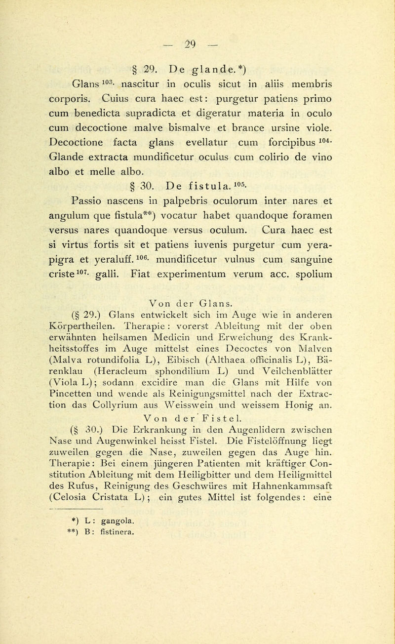 § 29. De glande.*) Glans103- nascitur in oculis sicut in aliis membris corporis. Cuius cura haec est: purgetur patiens primo cum benedicta supradicta et digeratur materia in oculo cum decoctione malve bismalve et brance ursine viole. Decoctione facta glans evellatur cum forcipibus 104- Glande extracta mundificetur oculus cum colirio de vino albo et melle albo. § 30. De fistula.105- Passio nascens in palpebris oculorum inter nares et angulum que fistula**) vocatur habet quandoque foramen versus nares quandoque versus oculum. Cura haec est si virtus fortis sit et patiens iuvenis purgetur cum yera- pigra et yeraluff.106- mundificetur vulnus cum sanguine criste107- galli. Fiat experimentum verum acc. spolium Von der Glans. (§ 29.) Glans entwickelt sich im Auge wie in anderen Körpertheilen. Therapie: vorerst Ableitung mit der oben erwähnten heilsamen Medicin und Erweichung des Krank- heitsstoffes im Auge mittelst eines Decoctes von Malven (Malva rotundifolia L), Eibisch (Althaea officinalis L), Bä- renklau (Heracleum sphondilium L) und Veilchenblätter (Viola L); sodann excidire man die Glans mit Hilfe von Pincetten und wende als Reinigungsmittel nach der Extrac- tion das Collyrium aus Weisswein und weissem Honig an. Von der Fistel. (§ 30.) Die Erkrankung in den Augenlidern zwischen Nase und Augenwinkel heisst Fistel. Die Fistelöffnung liegt zuweilen gegen die Nase, zuweilen gegen das Auge hin. Therapie: Bei einem jüngeren Patienten mit kräftiger Con- stitution Ableitung mit dem Heiligbitter und dem Heiligmittel des Rufus, Reinigung des Geschwüres mit Hahnenkammsaft (Celosia Cristata L) 5 ein gutes Mittel ist folgendes : eine *) L: gangola. **) B: fistinera.