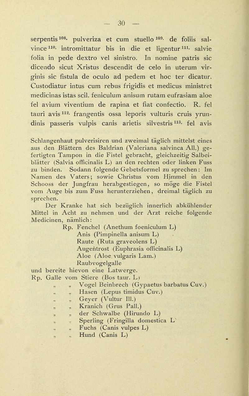 serpentis108- pulveriza et cum stuello109- de foliis sal- vinceno- intromittatur bis in die et ligenturni- salvie folia in pede dextro vel sinistro. In nomine patris sie dicendo sicut Xristus descendit de celo in uterum vir- ginis sie fistula de oculo ad pedem et hoc ter dicatur. Custodiatur intus cum rebus frigidis et medicus ministret medicinas istas seil, feniculum anisum rutam eufrasiam aloe fei avium viventium de rapina et fiat confectio. R. fei tauri avis112- frangentis ossa leporis vulturis cruis yrun- dinis passeris vulpis canis arietis silvestris113- fei avis Schlangenhaut pulverisiren und zweimal täglich mittelst eines aus den Blättern des Baldrian (Valeriana salvinca All.) ge- fertigten Tampon in die Fistel gebracht, gleichzeitig Salbei- blätter (Salvia omcinalis L) an den rechten oder linken Fuss zu binden. Sodann folgende Gebetsformel zu sprechen : Im Namen des Vaters; sowie Christus vom Hümmel in den Schooss der Jungfrau herabgestiegen, so möge die Fistel vom Auge bis zum Fuss herunterziehen, dreimal täglich zu sprechen. Der Kranke hat sich bezüglich innerlich abkühlender Mittel in Acht zu nehmen und der Arzt reiche folgende Medicinen, nämlich: Rp. Fenchel (Anethum foeniculum L) Anis (Pimpinella anisum L) Raute (Ruta graveolens L) Augentrost (Euphrasia officinalis L) Aloe (Aloe vulgaris Lam.) Raubvogelgalle und bereite hievon eine Latwerge. Rp. Galle vom Stiere (Bos taur. L> „ „ Vogel Beinbrech (Gypaetus barbatus Cuv.) „ „ Hasen (Lepus timidus Cuv.) „ Geyer (Vultur III.) „ „ Kranich (Grus Pall.) „ „ der Schwalbe (Hirundo L) „ Sperling (Fringilla domestica LN „ Fuchs (Canis vulpes L) „ ,, Hund (Canis L)