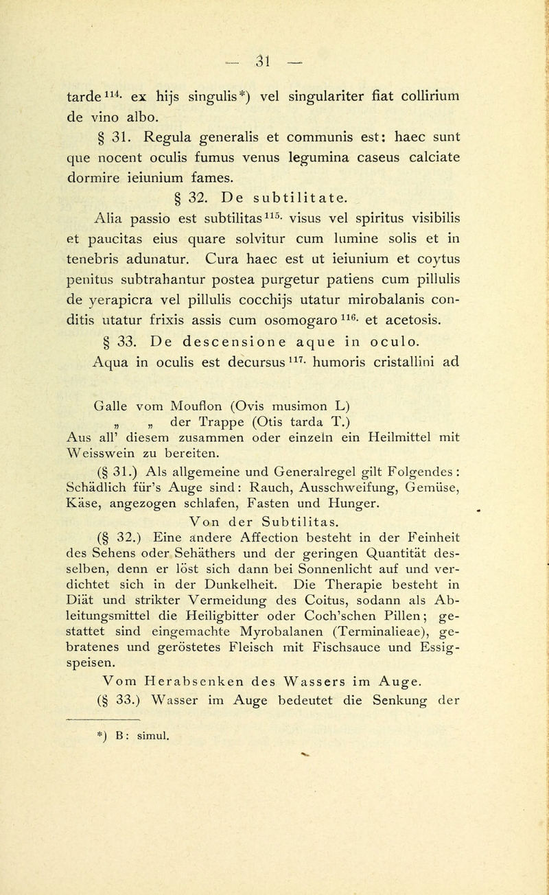 tarde114- ex hijs singulis*) vel singulariter fiat collirium de vino albo. § 31. Regula generalis et communis est: haec sunt que nocent oculis fumus venus legumina caseus calciate dormire ieiunium fames. § 32. De subtilitate. Alia passio est subtilitas115- visus vel spiritus visibilis et paucitas eius quare solvitur cum lumine solis et in tenebris adunatur. Cura haec est ut ieiunium et coytus penitus subtrahantur postea purgetur patiens cum pillulis de yerapicra vel pillulis cocchijs utatur mirobalanis con- ditis utatur frixis assis cum osomogaro 116- et acetosis. § 33. De descensione aque in oculo. Aqua in oculis est decursus l17- humoris cristallini ad Galle vom Moufion (Ovis musimon L) „ „ der Trappe (Otis tarda T.) Aus all' diesem zusammen oder einzeln ein Heilmittel mit Weisswein zu bereiten. (§ 31.) Als allgemeine und Generalregel gilt Folgendes: Schädlich für's Auge sind: Rauch, Ausschweifung, Gemüse, Käse, angezogen schlafen, Fasten und Hunger. Von der Subtilitas. (§ 32.) Eine ändere Affection besteht in der Feinheit des Sehens oder Sehäthers und der geringen Quantität des- selben, denn er löst sich dann bei Sonnenlicht auf und ver- dichtet sich in der Dunkelheit. Die Therapie besteht in Diät und strikter Vermeidung des Coitus, sodann als Ab- leitungsmittel die Heiligbitter oder Coch'schen Pillen; ge- stattet sind eingemachte Myrobalanen (Terminalieae), ge- bratenes und geröstetes Fleisch mit Fischsauce und Essig- speisen. Vom Herabsenken des Wassers im Auge. (§ 33.) Wasser im Auge bedeutet die Senkung der *) B: simul.