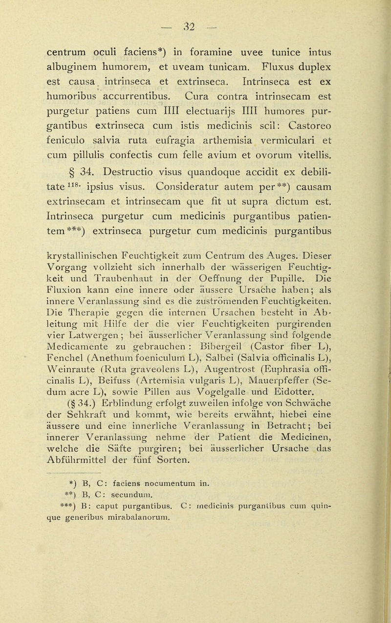 centrum oculi faciens*) in foramine uvee tunice intus albuginem humorem, et uveam tunicam. Fluxus duplex est causa intrinseca et extrinseca. Intrinseca est ex humoribus accurrentibus. Cura contra intrinsecam est purgetur patiens cum Iii! electuarijs IUI humores pur- gantibus extrinseca cum istis medicinis seil: Castoreo feniculo salvia ruta eufragia arthemisia vermiculari et cum pillulis confectis cum feile avium et ovorum vitellis. § 34. Destructio visus quandoque accidit ex debili- tate 118- ipsius visus. Consideratur autem per **) causam extrinsecam et intrinsecam que fit ut supra dictum est. Intrinseca purgetur cum medicinis purgantibus patien- tem ***) extrinseca purgetur cum medicinis purgantibus krystallinischen Feuchtigkeit zum Centrum des Auges. Dieser Vorgang vollzieht sich innerhalb der wässerigen Feuchtig- keit und Traubenhaut in der Oeffnung der Pupille. Die Fluxion kann eine innere oder äussere Ursache haben; als innere Veranlassung sind es die zuströmenden Feuchtigkeiten. Die Therapie gegen die internen Ursachen besteht in Ab- leitung mit Hilfe der die vier Feuchtigkeiten purgirenden vier Latwergen ; bei äusserlicher Veranlassung sind folgende Medicamente zu gebrauchen : Bibergeil (Castor fiber L), Fenchel (Anethum foeniculum L), Salbei (Salvia officinalis L), Weinraute (Ruta graveolens L), Augentrost (Euphrasia offi- cinalis L), Beifuss (Artemisia vulgaris L), Mauerpfeffer (Se- dum acre L), sowie Pillen aus Vogelgalle und Eidotter. (§ 34.) Erblindung erfolgt zuweilen infolge von Schwäche der Sehkraft und kommt, wie bereits erwähnt, hiebei eine äussere und eine innerliche Veranlassung in Betracht; bei innerer Veranlassung nehme der Patient die Medicinen, welche die Säfte purgiren; bei äusserlicher Ursache das Abführmittel der fünf Sorten. *) B, C: faciens nocumentum in. **) B, C: secundum. ***) B: caput purgantibus. C: medicinis purgantibus cum quin- que genei'ibus mirabalanorum.
