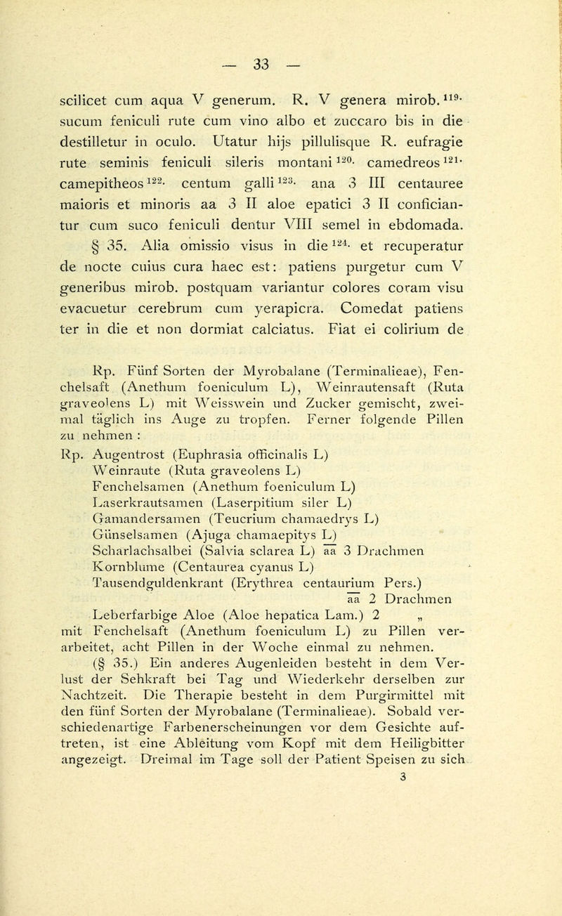 scilicet cum aqua V generum, R. V genera mirob.119, sucum feniculi rute cum vino albo et zuccaro bis in die destilletur in oculo. Utatur hijs pillulisque R. eufragie rute seminis feniculi sileris montani120- camedreos121, camepitheos122- centum galli123- ana 3 III centauree maioris et minoris aa 3 II aloe epatici 3 II conflcian- tur cum suco feniculi dentur VIII semel in ebdomada. § 35. Alia omissio visus in die124- et recuperatur de nocte cuius cura haec est: patiens purgetur cum V generibus mirob. postquam variantur colores coram visu evacuetur cerebrum cum yerapicra. Comedat patiens ter in die et non dormiat calciatus. Fiat ei colirium de Rp. Fünf Sorten der Myrobalane (Terminalieae), Fen- chelsaft (Anethum foeniculum L), Weinrautensaft (Ruta graveo^ens L) mit Weisswein und Zucker gemischt, zwei- mal täglich ins Auge zu tropfen. Ferner folgende Pillen zu nehmen : Rp. Augentrost (Euphrasia officinalis L) Weinraute (Ruta graveolens L) Fenchelsamen (Anethum foeniculum L) Laserkrautsamen (Laserpitium siler L) Gamandersamen (Teucrium chamaedrys L) Günselsamen (Ajuga chamaepitys L) Scharlachsalbei (Salvia sclarea L) ää 3 Drachmen Kornblume (Centaurea cyanus L) Tausendguldenkrant (Erythrea centaurium Pers.) ää 2 Drachmen Leberfarbige Aloe (Aloe hepatica Lam.) 2 „ mit Fenchelsaft (Anethum foeniculum L) zu Pillen ver- arbeitet, acht Pillen in der Woche einmal zu nehmen. (§ 35.) Ein anderes Augenleiden besteht in dem Ver- lust der Sehkraft bei Tag und Wiederkehr derselben zur Nachtzeit. Die Therapie besteht in dem Purgirmittel mit den fünf Sorten der Myrobalane (Terminalieae). Sobald ver- schiedenartige Farbenerscheinungen vor dem Gesichte auf- treten, ist eine Ableitung vom Kopf mit dem Heiligbitter angezeigt. Dreimal im Tage soll der Patient Speisen zu sich 3