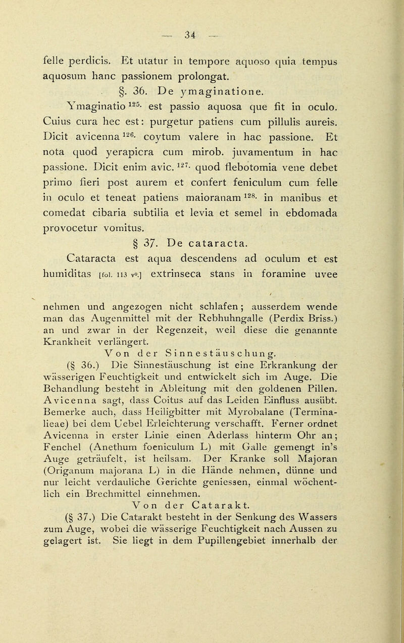 feile perdicis. Et utatur in tempore aquoso quia tempus aquosum hanc passionem prolongat. §. 36. De ymaginatione. Ymaginatio125- est passio aquosa que fit in oculo. Cuius cura hec est: purgetur patiens cum pillulis aureis. Dicit avicenna126- coytum valere in hac passione. Et nota quod yerapicra cum mirob. juvamentum in hac passione. Dicit enim avic.127> quod flebotomia vene debet primo fieri post aurem et confert feniculum cum feile in oculo et teneat patiens maioranam128- in manibus et comedat cibaria subtilia et levia et semel in ebdomada provocetur vomitus. § 37. De Cataracta. Cataracta est aqua descendens ad oculum et est humiditas [foi. 113 v°.] extrinseca stans in foramine uvee nehmen und angezogen nicht schlafen; ausserdem wende man das Augenmittel mit der Rebhuhngalle (Perdix Briss.) an und zwar in der Regenzeit, weil diese die genannte Krankheit verlängert. Von der Sinnestäuschung. (§ 36.) Die Sinnestäuschung ist eine Erkrankung der wässerigen Feuchtigkeit und entwickelt sich im Auge. Die Behandlung besteht in Ableitung mit den goldenen Pillen. Avicenna sagt, dass Coitus auf das Leiden Einfluss ausübt. Bemerke auch, dass Heiligbitter mit Myrobalane (Termina- lieae) bei dem Uebel Erleichterung verschafft. Ferner ordnet Avicenna in erster Linie einen Aderlass hinterm Ohr an; Fenchel (Anethum foeniculum L) mit Galle gemengt in's Auge geträufelt, ist heilsam. Der Kranke soll Majoran (Origanum majorana L) in die Hände nehmen, dünne und nur leicht verdauliche Gerichte gemessen, einmal wöchent- lich ein Brechmittel einnehmen. Von der Catarakt. (§ 37.) Die Catarakt besteht in der Senkung des Wassers zum Auge, wobei die wässerige Feuchtigkeit nach Aussen zu gelagert ist. Sie liegt in dem Pupillengebiet innerhalb der