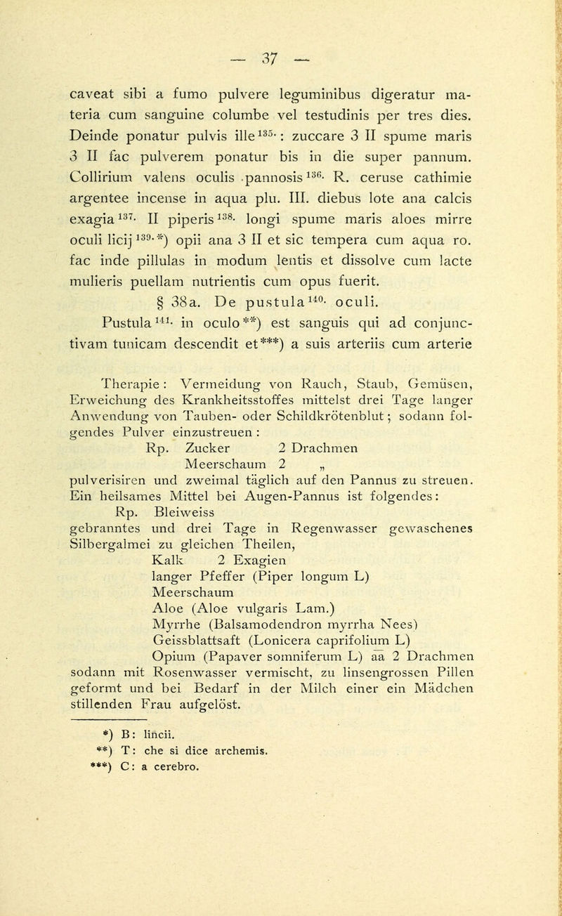 caveat sibi a fumo pulvere leguminibus digeratur ma- teria cum sanguine columbe vel testudinis per tres dies. Deinde ponatur pulvis ille135,: zuccare 3 II spume maris 3 II fac pulverem ponatur bis in die super pannum. Collirium valens oculis pannosis 136- R. ceruse cathimie argentee incense in aqua plu. III. diebus lote ana calcis exagia137- II piperis138- longi spume maris aloes mirre oculi licij139'*) opii ana 3 II et sie tempera cum aqua ro. fac inde pillulas in modum lentis et dissolve cum lacte mulieris puellam nutrientis cum opus fuerit. § 38a. De pustula140- oculi. Pustula141- in oculo **) est sanguis qui ad conjunc- tivam tunicam descendit et***) a suis arteriis cum arterie Therapie: Vermeidung von Rauch, Staub, Gemüsen, Erweichung des Krankheitsstoffes mittelst drei Tage langer Anwendung von Tauben- oder Schildkrötenblut; sodann fol- gendes Pulver einzustreuen : Rp. Zucker 2 Drachmen Meerschaum 2 „ pulverisiren und zweimal täglich auf den Pannus zu streuen. Ein heilsames Mittel bei Augen-Pannus ist folgendes: Rp. Bleiweiss gebranntes und drei Tage in Regenwasser gewaschenes Silbergalmei zu gleichen Theilen, Kalk 2 Exagien langer Pfeffer (Piper longum L) Meerschaum Aloe (Aloe vulgaris Lam.) Myrrhe (Balsamodendron myrrha Nees) Geissblattsaft (Lonicera caprifolium L) Opium (Papaver somniferum L) aa 2 Drachmen sodann mit Rosenwasser vermischt, zu linsengrossen Pillen geformt und bei Bedarf in der Milch einer ein Mädchen stillenden Frau aufgelöst. *) B: lineii. **) T: che si dice archemis. ***) C: a cerebro.