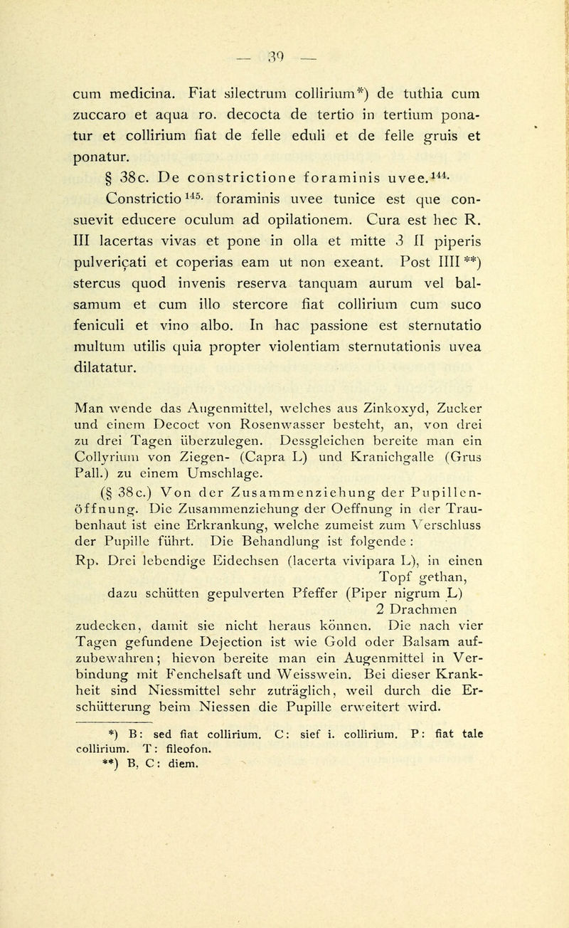 cum medicina. Fiat silectrum collirium*) de tuthia cum zuccaro et aqua ro. decocta de tertio in tertium pona- tur et collirium fiat de feile eduli et de feile gruis et ponatur. § 38c. De constrictione foraminis uvee.144- ConstrictioU5- foraminis uvee tunice est que con- suevit educere oculum ad opilationem. Cura est hec R. III lacertas vivas et pone in olla et mitte 3 II piperis pulvericati et coperias eam ut non exeant. Post IUI **) stercus quod invenis reserva tanquam aurum vel bal- samum et cum illo stercore fiat collirium cum suco feniculi et vino albo. In hac passione est sternutatio multum utilis quia propter violentiam sternutationis uvea dilatatur. Man wende das Augenmittel, welches aus Zinkoxyd, Zucker und einem Decoct von Rosenwasser besteht, an, von drei zu drei Tagen überzulegen. Dessgleichen bereite man ein Collyrium von Ziegen- (Capra L) und Kranichgalle (Grus Pall.) zu einem Umschlage. (§ 38 c.) Von der Zusammenziehung der Pupillen- öffnung. Die Zusammenziehung der Oeffnung in der Trau- benhaut ist eine Erkrankung, welche zumeist zum Verschluss der Pupille führt. Die Behandlung ist folgende : Rp. Drei lebendige Eidechsen (lacerta vivipara L), in einen Topf gethan, dazu schütten gepulverten Pfeffer (Piper nigrum L) 2 Drachmen zudecken, damit sie nicht heraus können. Die nach vier Tagen gefundene Dejection ist wie Gold oder Balsam auf- zubewahren; hievon bereite man ein Augenmittei in Ver- bindung mit Fenchelsaft und Weisswein. Bei dieser Krank- heit sind Niessmittel sehr zuträglich, weil durch die Er- schütterung beim Niessen die Pupille erweitert wird. *) B: sed fiat collirium. C: sief i. collirium. P: fiat tale collirium. T: fileofon. **) B, C: diem.