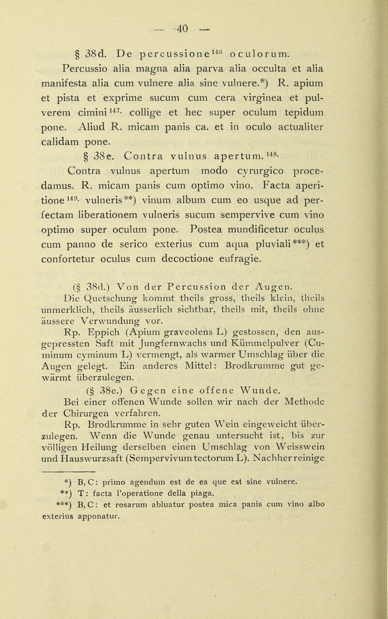 — -40 ~~ § 38d. De percussione146 o culorum. Percussio alia magna alia parva alia occulta et alia manifesta alia cum vulnere alia sine vulnere.*) R. apium et pista et exprime sucum cum cera virginea et pul- verem cimini147- collige et hec super oculum tepidum pone. Aliud R. micam panis ca. et in oculo actualiter calidam pone. § 38e. Contra vulnus apertum.148- Contra vulnus apertum modo cyrurgico proce- damus. R. micam panis cum optimo vino. Facta aperi- tione149- vulneris**) vinum album cum eo usque ad per- fectam liberationem vulneris sucum sempervive cum vino optimo super oculum pone. Postea mundificetur oculus cum panno de serico exterius cum aqua pluviali***) et confortetur oculus cum decoctione eufragie. (§ 38d.) Von der Percussion der Augen. Die Quetschung kommt theils gross, theils klein, theils unmerklich, theils äusserlich sichtbar, theils mit, theils ohne äussere Verwundung vor. Rp. Eppich (Apium graveolens L) gestossen, den aus- gepressten Saft mit Jungfernwachs und Kümmelpulver (Cu- minum cyminum L) vermengt, als warmer Umschlag über die Augen gelegt. Ein anderes Mittel: Brodkrumme gut ge- wärmt überzulegen. (§ 38e.) Gegen eine offene Wunde. Bei einer offenen Wunde sollen wir nach der Methode der Chirurgen verfahren. Rp. Brodkrumme in sehr guten Wein eingeweicht über- zulegen. Wenn die Wunde genau untersucht ist, bis zur völligen Heilung derselben einen Umschlag von Weisswein und Hauswurzsaft (Sempervivumtectorum L). Nachher reinige *) B, C: primo agendum est de ea que est sine vulnere. **) T: facta l'operatione della piaga. ***) B, C: et rosarum abluatur postea mica panis cum vino albo exterius apponatur.