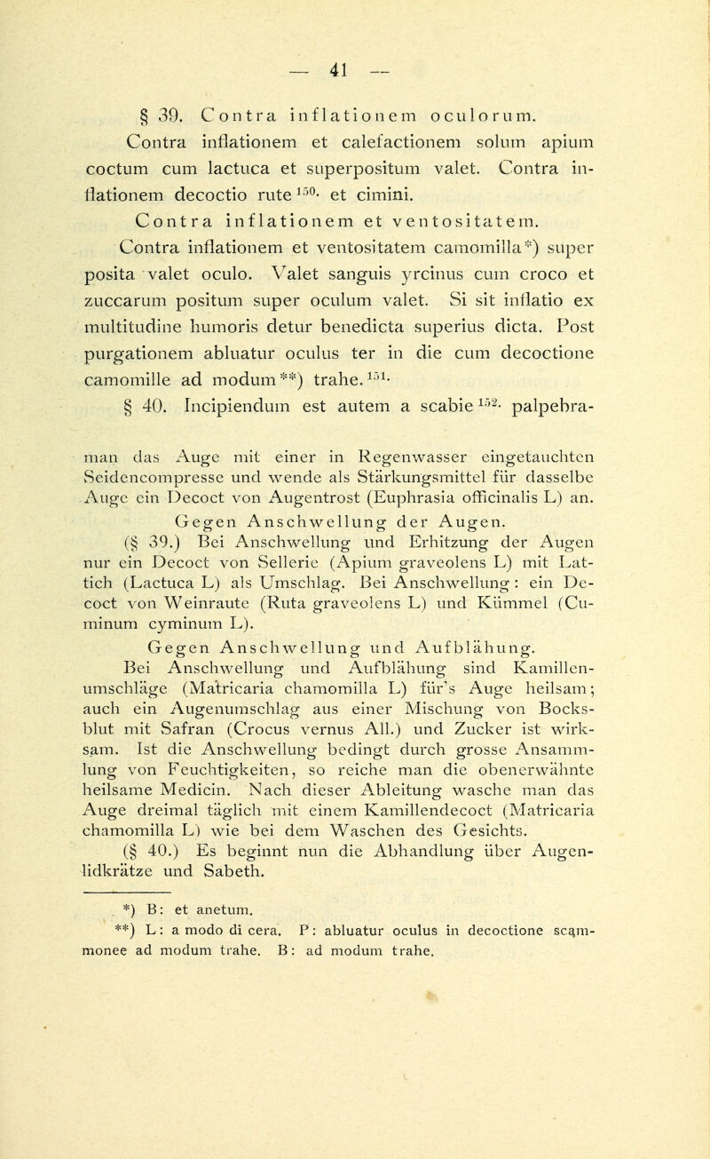 § 39. Contra inflationem oculorum. Contra inflationem et calefactionem solum apium coctum cum lactuca et superpositum valet. Contra in- flationem decoctio rute 13°- et cimini. Contra inflationem et ventositatem. Contra inflationem et ventositatem camomilla*) super posita valet oculo. Valet sanguis yrcinus cum croco et zuccarum positum super oculum valet. Si sit inflatio ex multitudine humoris detur benedicta superius dicta. Post purgationem abluatur oculus ter in die cum decoctione camomille ad modum **) trahe.151< § 40. Incipiendum est autem a scabie152- palpebra- man das Auge mit einer in Regenwasser eingetauchten Seidencompresse und wende als Stärkungsmittel für dasselbe Auge ein Decoct von Augentrost (Euphrasia officinalis L) an. Gegen Anschwellung der Augen. (§ 39.) Bei Anschwellung und Erhitzung der Augen nur ein Decoct von Sellerie (Apium graveolens L) mit Lat- tich (Lactuca L) als Umschlag. Bei Anschwellung : ein De- coct von Weinraute (Ruta graveolens L) und Kümmel (Cu- minum cyminum L). Gegen Anschwellung und Aufblähung. Bei Anschwellung und Aufblähung sind Kamillen- umschläge (Matricaria chamomilla L) fürs Auge heilsam; auch ein Augenumschlag aus einer Mischung von Bocks- blut mit Safran (Crocus vernus All.) und Zucker ist wirk- sam. Ist die Anschwellung bedingt durch grosse Ansamm- lung von Feuchtigkeiten, so reiche man die obenerwähnte heilsame Medicin. Nach dieser Ableitung wasche man das Auge dreimal täglich mit einem Kamillendecoct (Matricaria chamomilla L) wie bei dem Waschen des Gesichts. (§ 40.) Es beginnt nun die Abhandlung über Augen- lidkrätze und Sabeth. *) B: et anetum. **) L: a modo di cera. P: abluatur oculus in decoctione sca,m- monee ad modum trahe. B: ad modum trahe.