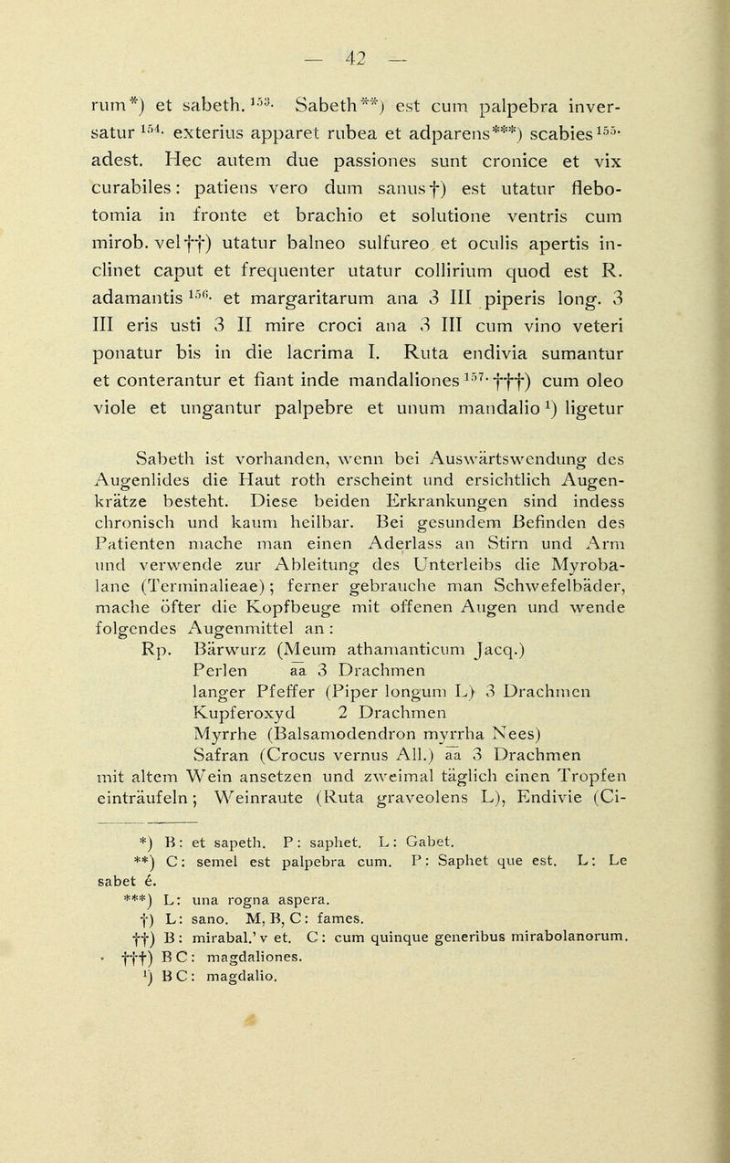 rum*) et sabeth.15y- Sabeth**) est cum palpebra inver- satur 154- exterius apparet rubea et adparens***) Scabies155* adest. Hec autem due passiones sunt cronice et vix curabiles: patiens vero dum sanus f) est utatur flebo- tomia in fronte et brachio et solutione ventris cum mirob. velff) utatur balneo sulfureo et oculis apertis in- clinet caput et frequenter utatur collirium quod est R. adamantis 15(i- et margaritarum ana 3 III piperis long. 3 III eris usti 3 II mire croci ana 3 III cum vino veteri ponatur bis in die lacrima I. Ruta endivia sumantur et conterantur et fiant inde mandaliones 157*fff) cum oleo viole et ungantur palpebre et unum mandalio*) ligetur Sabeth ist vorhanden, wenn bei Auswärtswendung des Augenlides die Haut roth erscheint und ersichtlich Augen- krätze besteht. Diese beiden Erkrankungen sind indess chronisch und kaum heilbar. Bei gesundem Befinden des Patienten mache man einen Aderlass an Stirn und Arm und verwende zur Ableitung des Unterleibs die Myroba- lane (Terminalieae); ferner gebrauche man Schwefelbäder, mache öfter die Kopfbeuge mit offenen Augen und wende folgendes Augenmittel an : Rp. Bärwurz (Meum athamanticum Jacq.) Perlen aa 3 Drachmen langer Pfeffer (Piper longum L) 3 Drachmen Kupferoxyd 2 Drachmen Myrrhe (Balsamodendron myrrha Nees) Safran (Crocus vernus All.) aa 3 Drachmen mit altem Wein ansetzen und zweimal täglich einen Tropfen einträufeln; Weinraute (Ruta graveolens L), Endivie (Ci- *) B: et sapeth. P: saphet. L: Gäbet. **) C: semel est palpebra cum. P: Saphet que est. L: Le sabet e. ***) L: una rogna aspera. f) L: sano. M, B, C: fames. ff) B: mirabal.'v et. C: cum quinque generibus mirabolanorum. ■ fff) B C : magdaliones. !) BC: magdalio.