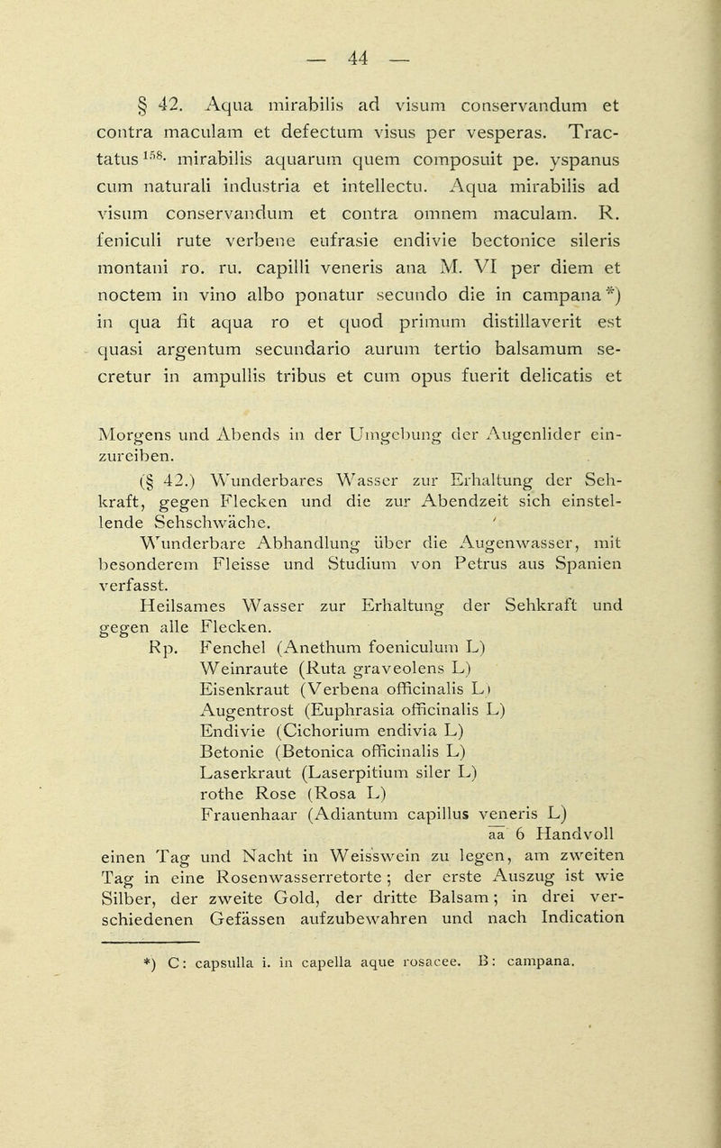§ 42. Aqua mirabilis ad visum conservandum et contra maculam et defectum visus per vesperas. Trac- tatus158- inirabilis aquarum quem composuit pe. yspanus cum naturali industria et intellectu. Aqua mirabilis ad visum conservandum et contra omnem maculam. R. feniculi rute verbene eufrasie endivie bectonice sileris montani ro. ru. capilli veneris ana M. VI per diem et noctem in vino albo ponatur secundo die in campana *) in qua fit aqua ro et quod primum distillaverit est quasi argentum secundario aurum tertio balsamum se- cretur in ampullis tribus et cum opus fuerit delicatis et Morgens und Abends in der Umgebung der Augenlider ein- zureiben. (§ 42.) Wunderbares Wasser zur Erhaltung der Seh- kraft, gegen Flecken und die zur Abendzeit sich einstel- lende Sehschwäche. ' Wunderbare Abhandlung über die Augenwasser, mit besonderem Fleisse und Studium von Petrus aus Spanien verfasst. Heilsames Wasser zur Erhaltung der Sehkraft und gegen alle Flecken. Rp. Fenchel (Anethum foeniculum L) Weinraute (Ruta graveolens L) Eisenkraut (Verbena officinalis L» Augentrost (Euphrasia officinalis L) Endivie (Cichorium endivia L) Betonie (Betonica officinalis L) Laserkraut (Laserpitium siler L) rothe Rose (Rosa L) Frauenhaar (Adiantum capillus veneris L) aX 6 Handvoll einen Tag und Nacht in Weisswein zu legen, am zweiten Tag in eine Rosenwasserretorte ; der erste Auszug ist wie Silber, der zweite Gold, der dritte Balsam; in drei ver- schiedenen Gefässen aufzubewahren und nach Indication *) C: capsulla i. in capella aque rosaeee. B: campana.