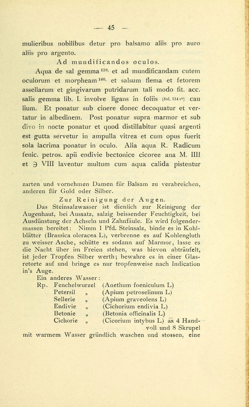 mulieribus nobilibus detur pro balsamo aliis pro auro aliis pro argento. Ad mundificandos oculos. Aqua de sal gemma 159- et ad mundiflcandam Gutem oculorum et morpheam 16°- et salsum flema et fetorem assellarum et gingivarum putridarum tali modo fit. acc. salis gemma lib. I. involve ligans in foliis [foi. ii4v<>] cau lium. Et ponatur sub cinere donec decoquatur et ver- tatur in albedinem. Post ponatur supra marmor et sub divo in nocte ponatur et quod distillabitur quasi argenti est gutta servetur in ampulla vitrea et cum opus fuerit sola lacrima ponatur in oculo. Alia aqua R. Radicum fenic. petros. apii endivie bectonice cicoree ana M. IUI et 9 VIII laventur multum cum aqua calida pistentur zarten und vornehmen Damen für Balsam zu verabreichen, anderen für Gold oder Silber. Zur Reinigung der Augen. Das Steinsalzwasser ist dienlich zur Reinigung der Augenhaut, bei Aussatz, salzig beissender Feuchtigkeit, bei Ausdünstung der Achseln und Zahnfäule. Es wird folgender- massen bereitet: Nimm 1 Pfd. Steinsalz, binde es in Kohl- blätter (Brassica oleracea L), verbrenne es auf Kohlengluth zu weisser Asche, schütte es sodann auf Marmor, lasse es die Nacht über im Freien stehen, was hievon abträufelt, ist jeder Tropfen Silber werth; bewahre es in einer Glas- retorte auf und bringe es nur tropfenweise nach Indication in's Auge. Ein anderes Wasser : Rp. Fenchelwurzel (Anethum foeniculum L) Petersil „ (Apium petroselinum L) Sellerie „ (Apium graveolens L) Endivie „ (Cichorium endivia L) Betonie „ (Betonia officinalis L) Cichorie „ (Cicorium intybus L) aa 4 Hand- voll und 8 Skrupel mit warmem Wasser gründlich waschen und stossen, eine