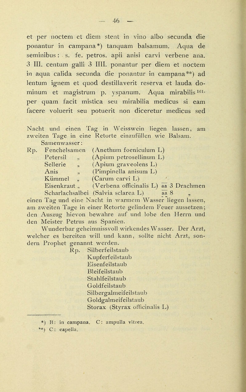 et per noctem et cliem stent in vino albo secunda die ponantur in campana*) tanquam balsamum. Aqua de seminibus : s. fe. petros. apii anisi carvi verbene ana. 3 III. centum galli 3 IUI. ponantur per diem et noctem in aqua calida secunda die ponantur in campana**) ad lentum ignem et quod destillaverit reserva et lauda do- minum et magistrum p. yspanum. Aqua mirabilis1G1- per quam facit mistica seu mirabilia medicus si eam facere voluerit seu potuerit non diceretur medicus sed Nacht und einen Tag in Weisswein liegen lassen, am zweiten Tage in eine Retorte einzufüllen wie Balsam. Samenwasser: Rp. Fenchelsamen (Anethum foeniculum L) Petersil „ (Apium petrosellinum L) Sellerie „ (Apium graveolens L) Anis „ (Pimpinella anisum L) Kümmel „ (Carum carvi L) ' Eisenkraut ,, (Verbena officinalis L) aa 3 Drachmen Scharlachsalbei (Salvia sclarea L) aa 8 „ einen Tag und eine Nacht in warmem Wasser liegen lassen, am zweiten Tage in einer Retorte gelindem Feuer aussetzen; den Auszug hievon bewahre auf und lobe den Herrn und den Meister Petrus aus Spanien. Wunderbar geheimnissvoll wirkendes Wasser. Der Arzt, welcher es bereiten will und kann, sollte nicht Arzt, son- dern Prophet genannt werden. Rp. Silberfeilstaub Kupferfeil staub Eisenfeilstaub Bleifeilstaub Stahlfeilstaub Goldfeilstaub Silbergalmeif eilstaub Goldgalmeif eilstaub Storax (Styrax officinalis L) *) B: in campana. C: ampulla vitr-ea. **) C: capella.
