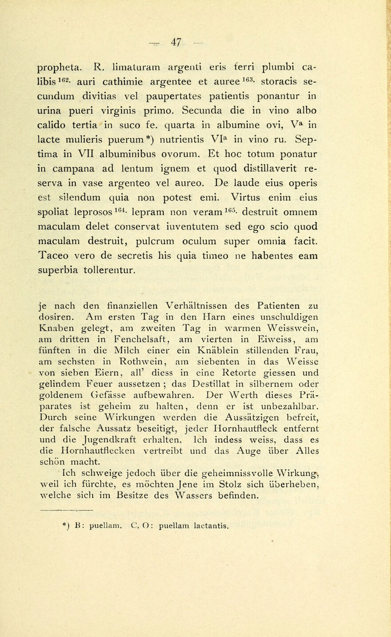 propheta. R. limatiiram argenti eris ferri plumbi ca- libis162- auri cathimie argentee et auree163- storacis se- cundaria divitias vel paupertates patientis ponantur in urina pueri virginis primo. Secunda die in vino albo calido tertia in suco fe. quarta in albumine ovi, Va in lacte mulieris puerum*) nutrientis VIa in vino ru. Sep- tima in VII albuminibus ovorum. Et hoc totum ponatur in campana ad lentum ignem et quod distillaverit re- serva in vase argenteo vel aureo. De laude eius operis est silendum quia non potest emi. Virtus enim eius spoliat leprosos164- lepram non veram165- destruit omnem maculam delet conservat iuventutem sed ego scio quod maculam destruit, pulcrum oculum super omnia facit. Taceo vero de secretis his quia timeo ne habentes eam superbia tollerentur. je nach den finanziellen Verhältnissen des Patienten zu dosiren. Am ersten Tag in den Harn eines unschuldigen Knaben gelegt, am zweiten Tag in warmen Weisswein, am dritten in Fenchelsaft, am vierten in Eiweiss, am fünften in die Milch einer ein Knäblein stillenden Frau, am sechsten in Rothwein, am siebenten in das Weisse von sieben Eiern, all' diess in eine Retorte giessen und gelindem Feuer aussetzen ; das Destillat in silbernem oder goldenem Gefässe aufbewahren. Der Werth dieses Prä- parates ist geheim zu halten, denn er ist unbezahlbar. Durch seine Wirkungen werden die Aussätzigen befreit, der falsche Aussatz beseitigt, jeder Hornhautfleck entfernt und die Jugendkraft erhalten. Ich indess weiss, dass es die Hornhautflecken vertreibt und das Auge über Alles schön macht. Ich schweige jedoch über die geheimnissvolle Wirkung, weil ich fürchte, es möchten Jene im Stolz sich überheben, welche sich im Besitze des Wassers befinden. *) B: puellam. C, O : puellam lactantis.