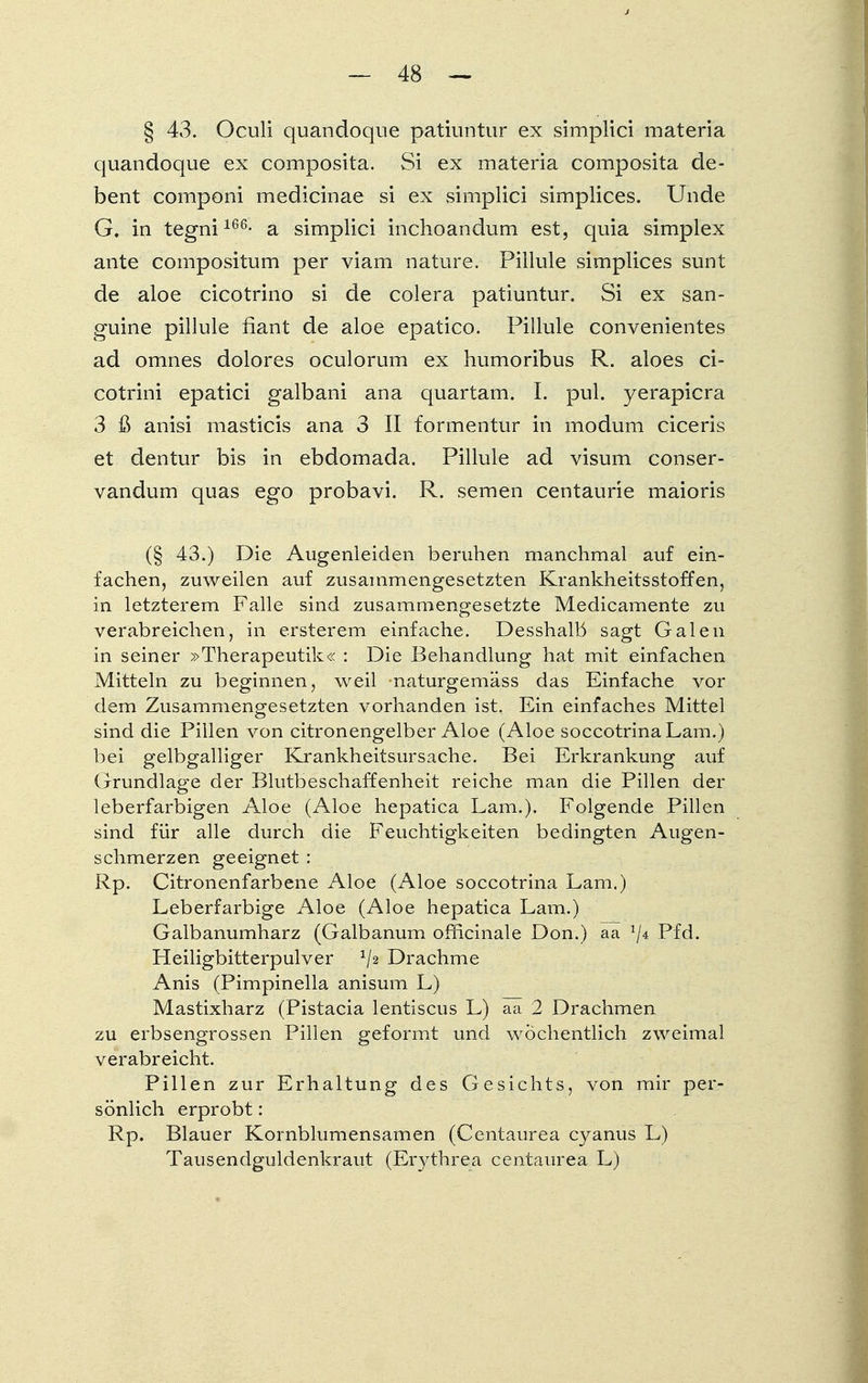 § 43. Oculi quandoque patiuntur ex simplici materia quandoque ex composita. Si ex materia composita de- bent coinponi medicinae si ex simplici simplices. Unde G. in tegni166- a simplici inchoandum est, quia simplex ante compositum per viam nature. Pillule simplices sunt de aloe cicotrino si de colera patiuntur. Si ex san- guine pillule fiant de aloe epatico. Pillule convenientes ad omnes dolores oculorum ex humoribus R. aloes ci- cotrini epatici galbani ana quartam. I. pul. yerapicra 3 ß anisi masticis ana 3 II formentur in modum ciceris et dentur bis in ebdomada. Pillule ad visum conser- vandum quas ego probavi. R. semen centaurie maioris (§ 43.) Die Augenleiden beruhen manchmal auf ein- fachen, zuweilen auf zusammengesetzten Krankheitsstoffen, in letzterem Falle sind zusammengesetzte Medicamente zu verabreichen, in ersterem einfache. Desshalb sagt Galen in seiner »Therapeutik« : Die Behandlung hat mit einfachen Mitteln zu beginnen, weil naturgemäss das Einfache vor dem Zusammengesetzten vorhanden ist. Ein einfaches Mittel sind die Pillen von citronengelber Aloe (Aloe soccotrinaLam.) bei gelbgalliger Krankheitsursache. Bei Erkrankung auf Grundlage der Blutbeschaffenheit reiche man die Pillen der leberfarbigen Aloe (Aloe hepatica Lam.). Folgende Pillen sind für alle durch die Feuchtigkeiten bedingten Augen- schmerzen geeignet : Rp. Citronenfarbene Aloe (Aloe soccotrina Lam.) Leberfarbige Aloe (Aloe hepatica Lam.) Galbanumharz (Galbanum officinale Don.) aa !/4 Pfd. Heiligbitterpulver */2 Drachme Anis (Pimpinella anisum L) Mastixharz (Pistacia lentiscus L) aa 2 Drachmen zu erbsengrossen Pillen geformt und wöchentlich zweimal verabreicht. Pillen zur Erhaltung des Gesichts, von mir per- sönlich erprobt: Rp. Blauer Kornblumensamen (Centaurea cyanus L) Tausendguldenkraut (Erythrea centaurea L)