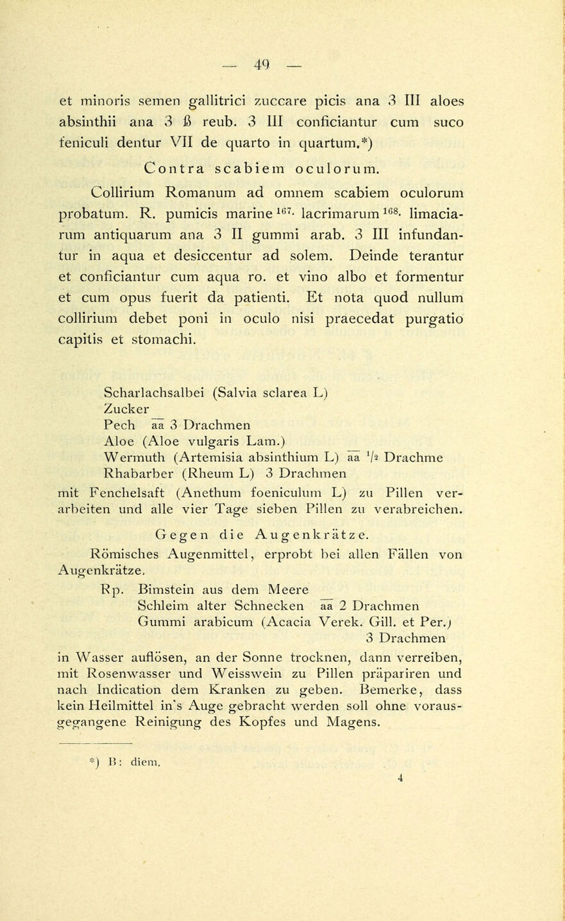 et minoris semen gallitrici zuccare picis ana 3 III aloes absinthii ana 3 ß reub. 3 III conficiantur cum suco feniculi dentur VII de quarto in quartum,*) Contra scabiem oculorum. Collirium Romanum ad omnem scabiem oculorum probatum. R. pumicis marine167- lacrimarum1G8- limacia- rum antiquarum ana 3 II gummi arab. 3 III infundan- tur in aqua et desiccentur ad solem. Deinde terantur et conficiantur cum aqua ro. et vino albo et formentur et cum opus fuerit da patienti. Et nota quod nullum collirium debet poni in oculo nisi praecedat purgatio capitis et stomachi. Scharlachsalbei (Salvia sclarea L) Zucker Pech aa 3 Drachmen Aloe (Aloe vulgaris Lam.) Wermuth (Artemisia absinthium L) aa V2 Drachme Rhabarber (Rheum L) 3 Drachmen mit Fenchelsaft (Anethum foeniculum L) zu Pillen ver- arbeiten und alle vier Tage sieben Pillen zu verabreichen. Gegen die Augen kr ätze. Römisches Augenmittel, erprobt bei allen Fällen von Augenkrätze, Rp. Bimstein aus dem Meere Schleim alter Schnecken aa 2 Drachmen Gummi arabicum (Acacia Verek. Gill, et Per.) 3 Drachmen in Wasser auflösen, an der Sonne trocknen, dann verreiben, mit Rosenwasser und Weisswein zu Pillen präpariren und nach Indication dem Kranken zu geben. Bemerke, dass kein Heilmittel in's Auge gebracht werden soll ohne voraus- gegangene Reinigung des Kopfes und Magens. *) B : diem. 4