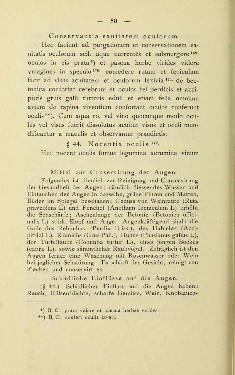 Conservantia sanitatem oculorum. Hec faciunt ad purgationem et conservationem sa- nitatis oculorum seil, aque currentes et submergere169- oculos in eis prata*) et pascua herbe virides videre ymagines in speculo 17°- comedere rutam et feniculum facit ad visus aeuitatem et oculorum lexivia 171- de bec- tonica confortat cerebrum et oculos fei perdicis et acci- pitris gruis galli turturis eduli et etiam fella omnium avium de rapina viventium confortant oculos conferunt oculis**). Cum aqua ro. vel vino quocunque modo ocu- lus vel visus fuerit dissolutus aeuitur visus et oculi mun- dificantur a maculis et observantur praedictis. § 44. Nocentia oculis.172- Hec nocent oculis fumus legumina acrumina vinum Mittel zur Conservirung der Augen. Folgendes ist dienlich zur Reinigung und Conservirung der Gesundheit der Augen: nämlich fliessendes Wasser und Eintauchen der Augen in dasselbe, grüne Fluren und Matten, Bilder im Spiegel beschauen; Genuss von Weinraute (Ruta graveolens L) und Fenchel (Anethum foeniculum L) erhöht die Sehschärfe; Aschenlauge der Betonie (Betonica ofhei- nalis L) stärkt Kopf und Auge. Augenkräftigend sind: die Galle des Rebhuhns (Perdix Briss.), des Habichts (Acci- pitrini L), Kranichs (Grus Fall.), Huhns (Phasianus gallus L), der Turteltaube (Columba turtur L), eines jungen Bockes (capra L), sowie sämmtlicher Raubvögel. Zuträglich ist den Augen ferner eine Waschung mit Rosenwasser oder Wein bei jeglicher Sehstörung. Es schärft das Gesicht, reinigt von Flecken und conservirt es. Schädliche Einflüsse auf die Augen. (§ 44.) Schädlichen Einfluss auf die Augen haben: Rauch, Hülsenfrüchte, scharfe Gemüse, Wein, Knoblauch- *) B, C: prata videre et pascua herbas virides. '*) B, C: confert oculis lavari.