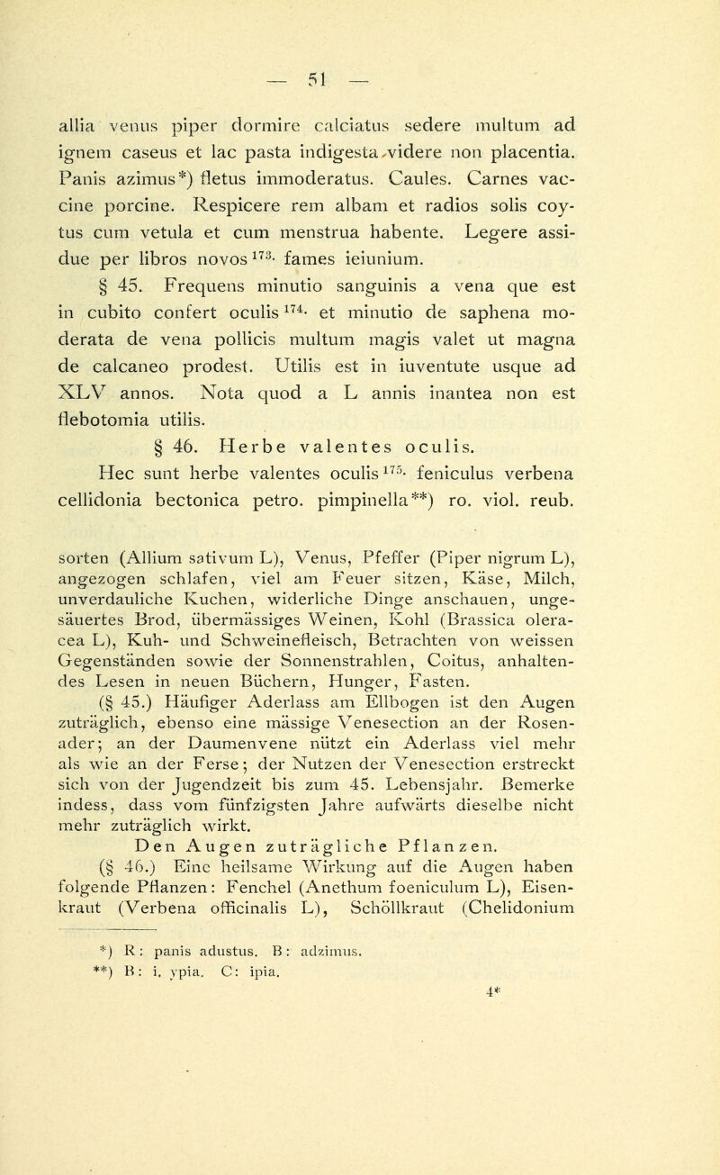allia venus piper dormire calciatus sedere multum ad ignem caseus et lac pasta indigesta-videre non placentia. Panis azimus*) fletus immoderatus. Gaules. Carnes Vac- cine porcine. Respicere rem albam et radios solis coy- tus cum vetula et cum menstrua habente. Legere assi- due per libros novos m- fames ieiunium. § 45. Frequens minutio sanguinis a vena que est in cubito confert oculism- et minutio de saphena mo- derata de vena pollicis multum magis valet ut magna de calcaneo prodest. Utilis est in iuventute usque ad XLV annos. Nota quod a L annis inantea non est flebotomia utilis. § 46. Herbe valentes oculis. Hec sunt herbe valentes oculis175- feniculus verbena cellidonia bectonica petro. pimpinella**) ro. viol. reub. Sorten (Allium sativum L), Venus, Pfeffer (Piper nigrum L), angezogen schlafen, viel am Feuer sitzen, Käse, Milch, unverdauliche Kuchen, widerliche Dinge anschauen, unge- säuertes Brod, übermässiges Weinen, Kohl (Brassica olera- cea L), Kuh- und Schweinefleisch, Betrachten von weissen Gegenständen sowie der Sonnenstrahlen, Coitus, anhalten- des Lesen in neuen Büchern, Hunger, Fasten. (§ 45.) Häufiger Aderlass am Ellbogen ist den Augen zuträglich, ebenso eine mässige Venesection an der Rosen- ader ; an der Daumenvene nützt ein Aderlass viel mehr als wie an der Ferse; der Nutzen der Venesection erstreckt sich von der Jugendzeit bis zum 45. Lebensjahr. Bemerke indess, dass vom fünfzigsten Jahre aufwärts dieselbe nicht mehr zuträglich wirkt. Den Augen zuträgliche Pflanzen. (§ 46.) Eine heilsame Wirkung auf die Augen haben folgende Pflanzen: Fenchel (Anethum foeniculum L), Eisen- kraut (Verbena officinalis L), Schöllkraut (Chelidonium *) R: panis adustus. B: adzimus. :*) B: i. ypia. C: ipia. 4*