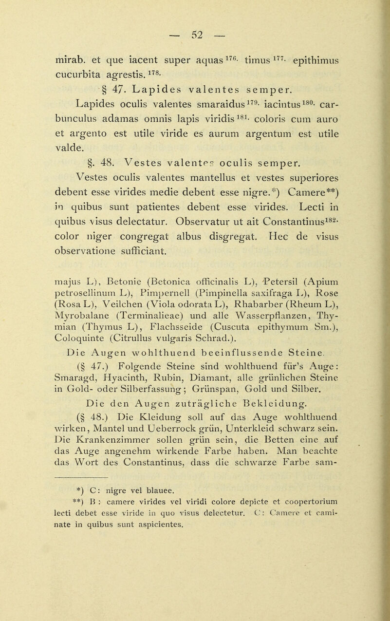 mirab. et que iacent super aquasm- timus 177- epithimus Cucurbita agrestis.178- § 47- Lapides valentes Semper. Lapides oculis valentes smaraidus179- iacintus180- car- bunculus adamas omnis lapis viridis181- coloris cum auro et argento est utile viride es aurum argentum est utile valde. §. 48. Vestes valentes oculis semper. Vestes oculis valentes mantellus et vestes superiores debent esse virides medie debent esse nigre.*) Camere**) in quibus sunt patientes debent esse virides. Lecti in quibus visus delectatur. Observatur ut ait Constantinus182- color niger congregat albus disgregat. Hec de visus observatione sufficiant. majus L), Betonie (Betonica officinalis L), 'Petersil (Apium petrosellinum L), Pimperneil (Pimpinella saxifraga L), Rose (Rosa L), Veilchen (Viola odorata L), Rhabarber (Rheum L), Myrobalane (Terminalieae) und alle Wasserpflanzen, Thy- mian (Thymus L), Flachsseide (Cuscuta epithymum Sm.), Coloquinte (Citrullus vulgaris Schrad.). Die Augen wohlthuend beeinflussende Steine. (§ 47.) Folgende Steine sind wohlthuend für's Auge: Smaragd, Hyacinth, Rubin, Diamant, alle grünlichen Steine in Gold- oder Silberfassung; Grünspan, Gold und Silber. Die den Augen zuträgliche Bekleidung. (§ 48.) Die Kleidung soll auf das Auge wohlthuend wirken, Mantel und Ueberrock grün, Unterkleid schwarz sein. Die Krankenzimmer sollen grün sein, die Betten eine auf das Auge angenehm wirkende Farbe haben. Man beachte das Wort des Constantinus, dass die schwarze Farbe sam- *) C: nigre vel blauee. **) B : camere virides vel viridi colore depicte et coopertorium lecti debet esse viride in quo visus delectetur. C: Camere et cami- nate in quibus sunt aspicientes.
