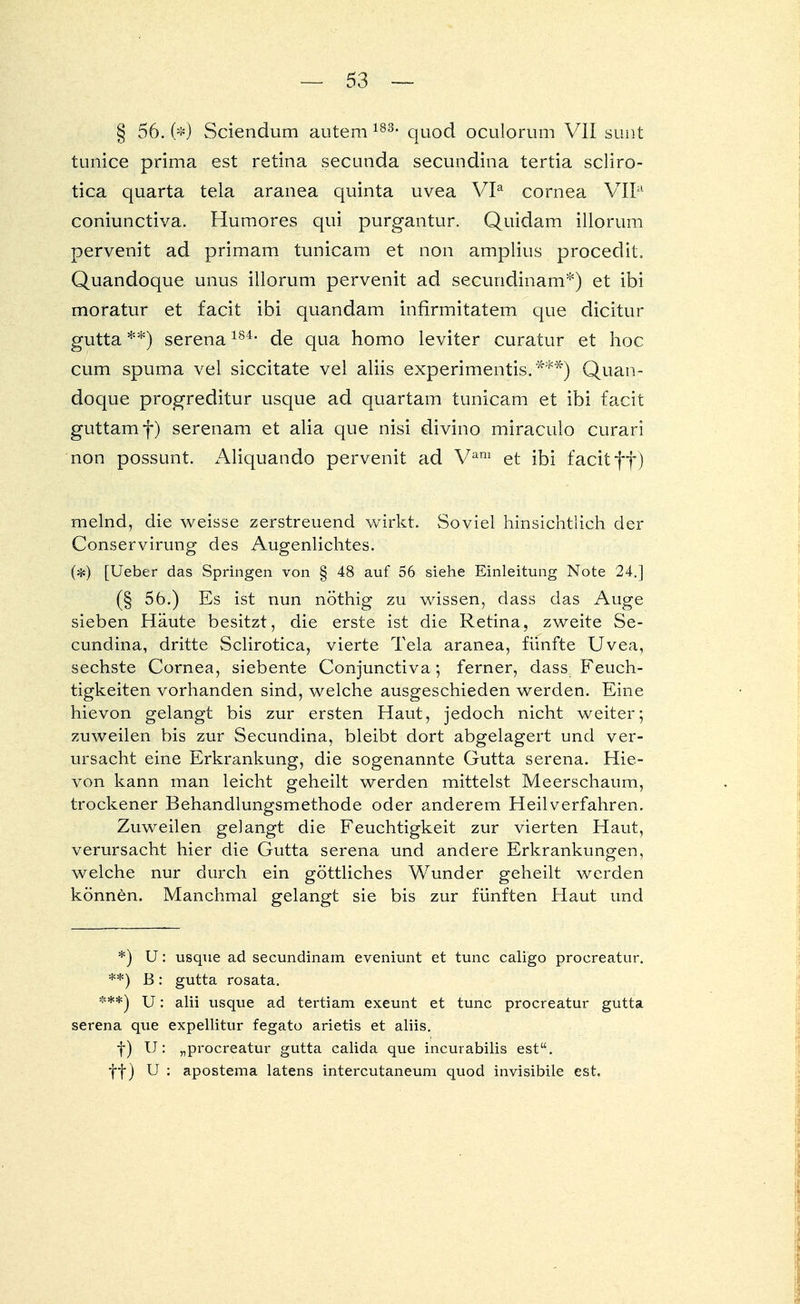 § 56. (*) Sciendum autem 183, quod oculorum VII sunt tunice prima est retina secunda secundina tertia scliro- tica quarta tela aranea quinta uvea VIa Cornea VII11 coniunctiva. Humores qui purgantur. Quidam illorum pervenit ad primam tunicam et non amplius procedit. Quandoque unus illorum pervenit ad secundinam*) et ibi moratur et facit ibi quandam infirmitatem que dicitur gutta **) serena184, de qua homo leviter curatur et hoc cum spuma vel siccitate vel aliis experimentis.***) Quan- doque progreditur usque ad quartam tunicam et ibi facit guttamf) serenam et alia que nisi divino miraculo curari non possunt. Aliquando pervenit ad Vam et ibi facit ff) melnd, die weisse zerstreuend wirkt. Soviel hinsichtlich der Conservirung des Augenlichtes. (*) [Ueber das Springen von § 48 auf 56 siehe Einleitung Note 24.] (§ 56.) Es ist nun nöthig zu wissen, dass das Auge sieben Häute besitzt, die erste ist die Retina, zweite Se- cundina, dritte Sclirotica, vierte Tela aranea, fünfte Uvea, sechste Cornea, siebente Conjunctiva; ferner, dass Feuch- tigkeiten vorhanden sind, welche ausgeschieden werden. Eine hievon gelangt bis zur ersten Haut, jedoch nicht weiter; zuweilen bis zur Secundina, bleibt dort abgelagert und ver- ursacht eine Erkrankung, die sogenannte Gutta Serena. Hie- von kann man leicht geheilt werden mittelst Meerschaum, trockener Behandlungsmethode oder anderem Heilverfahren. Zuweilen gelangt die Feuchtigkeit zur vierten Haut, verursacht hier die Gutta serena und andere Erkrankungen, welche nur durch ein göttliches Wunder geheilt werden können. Manchmal gelangt sie bis zur fünften Haut und *) U: usque ad secundinam eveniunt et tunc caligo procreatur. **) B: gutta rosata. ***) U: alii usque ad tertiam exeunt et tunc procreatur gutta serena que expellitur fegato arietis et aliis. f) U: „procreatur gutta calida que incurabilis est, ff ) U : apostema latens intercutaneum quod invisibile est.