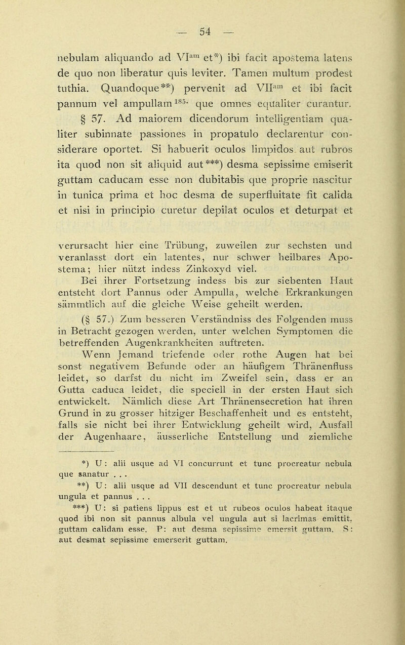 nebulam aliquando ad VIam et*) ibi facit apostema latens de quo non iiberatur quis leviter. Tarnen multum prodest tuthia. Quandoque**) pervenit ad VIIam et ibi facit pannum vel ampullam185, que omnes equaliter curantur. § 57- Ad maiorem dicendorum inteliigentiam qua- liter subinnate passiones in propatulo declarentur con- siderare oportet. Si habuerit oculos limpidos. aut rubros ita quod non sit aliquid aut ***) desma sepissime emiserit guttam caducam esse non dubitabis que proprie nascitur in tunica prima et hoc desma de superfluitate fit calida et nisi in principio curetur depilat oculos et deturpat et verursacht hier eine Trübung, zuweilen zur sechsten und veranlasst dort ein latentes, nur schwer heilbares Apo- stema ; hier nützt indess Zinkoxyd viel. Bei ihrer Fortsetzung indess bis zur siebenten Haut entsteht dort Pannus oder Ampulla, welche Erkrankungen sämmtlich auf die gleiche Weise geheilt werden. (§ 57.) Zum besseren Verständniss des Folgenden muss in Betracht gezogen werden, unter welchen Symptomen die betreffenden Augenkrankheiten auftreten. Wenn Jemand triefende oder rothe Augen hat bei sonst negativem Befunde oder an häufigem Thränenfluss leidet, so darfst du nicht im Zweifel sein, dass er an Gutta caduca leidet, die speciell in der ersten Haut sich entwickelt. Nämlich diese Art Thränensecretion hat ihren Grund in zu grosser hitziger Beschaffenheit und es entsteht, falls sie nicht bei ihrer Entwicklung geheilt wird, Ausfall der Augenhaare, äusserliche Entstellung und ziemliche *) U: alii usque ad VI concurrunt et tunc procreatur nebula que sanatur . . . **) U: alii usque ad VII descendunt et tunc procreatur nebula ungula et pannus . . . ***) U: si patiens lippus est et ut rubeos oculos habeat itaque quod ibi non sit pannus albula vel ungula aut si lacrimas emittit. guttam calidani esse. P: aut desma sepissime emersit guttam. S: aut desmat sepissime emerserit guttam.