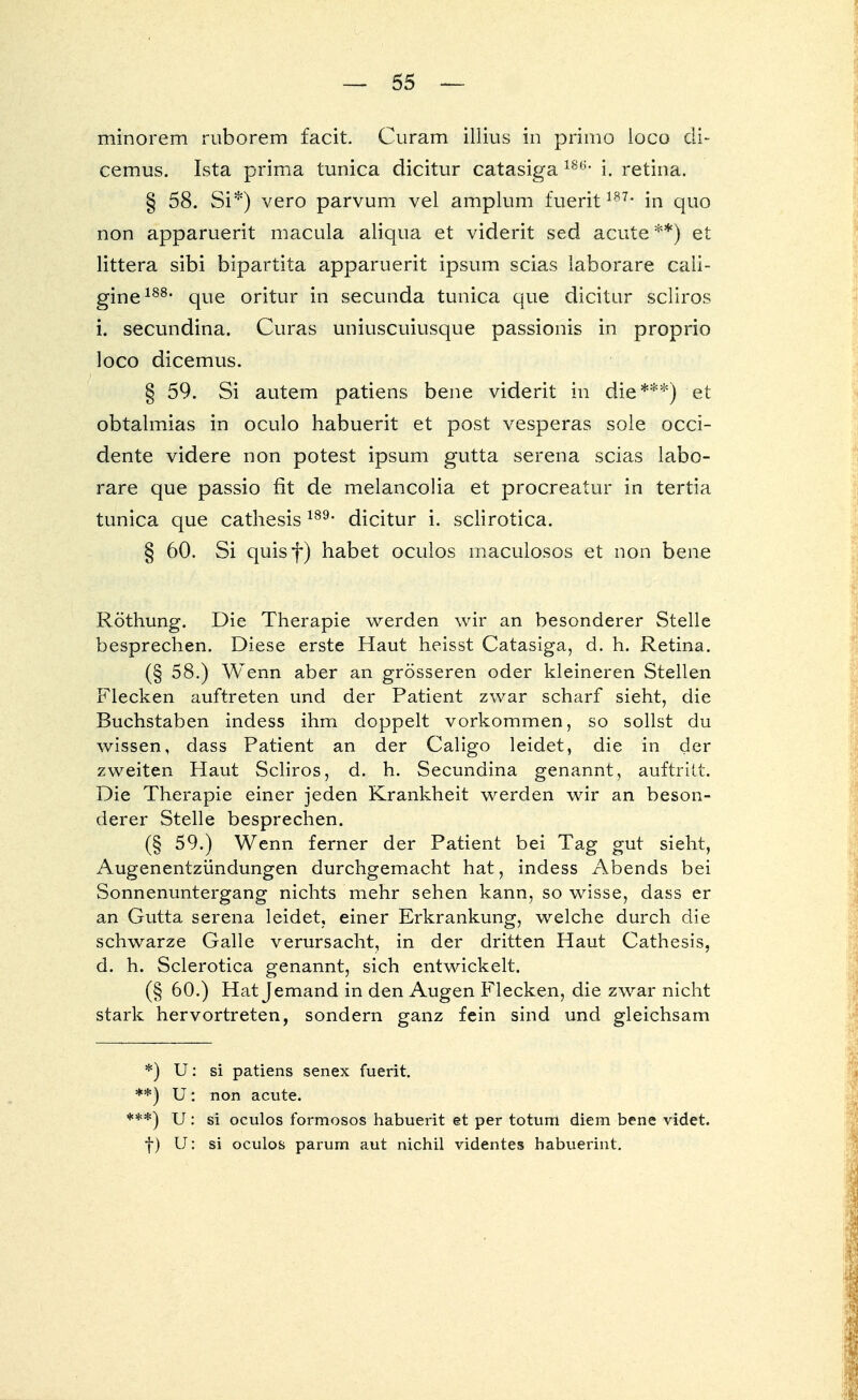 minorem ruborem facit. Curam illius in primo loco di- cemus. Ista prima tunica dicitur catasiga 186- i. retina. § 58. Si*) vero parvum vel amplum fuerit187' in quo non apparuerit macula aliqua et viderit sed acute **) et littera sibi bipartita apparuerit ipsum scias laborare cali- gine188, que oritur in secunda tunica que dicitur scliros i. secundina. Curas uniuscuiusque passionis in proprio loco dicemus. § 59. Si autem patiens bene viderit in die***) et obtalmias in oculo habuerit et post vesperas sole occi- dente videre non potest ipsum gutta Serena scias labo- rare que passio fit de melancolia et procreatur in tertia tunica que cathesis189, dicitur i. sclirotica. § 60. Si quisf) habet oculos maculosos et non bene Röthung. Die Therapie werden wir an besonderer Stelle besprechen. Diese erste Haut heisst Catasiga, d. h. Retina. (§ 58.) Wenn aber an grösseren oder kleineren Stellen Flecken auftreten und der Patient zwar scharf sieht, die Buchstaben indess ihm doppelt vorkommen, so sollst du wissen, dass Patient an der Caligo leidet, die in der zweiten Haut Scliros, d. h. Secundina genannt, auftritt. Die Therapie einer jeden Krankheit werden wir an beson- derer Stelle besprechen. (§ 59.) Wenn ferner der Patient bei Tag gut sieht, Augenentzündungen durchgemacht hat, indess Abends bei Sonnenuntergang nichts mehr sehen kann, so wisse, dass er an Gutta serena leidet, einer Erkrankung, welche durch die schwarze Galle verursacht, in der dritten Haut Cathesis, d. h. Sclerotica genannt, sich entwickelt. (§ 60.) Hat Jemand in den Augen Flecken, die zwar nicht stark hervortreten, sondern ganz fein sind und gleichsam *) U: si patiens senex fuerit. **) U: non acute. **) U: si oculos formosos habuerit et per totum diem bene videt. f) U: si oculos parum aut nichil videntes habuerint.