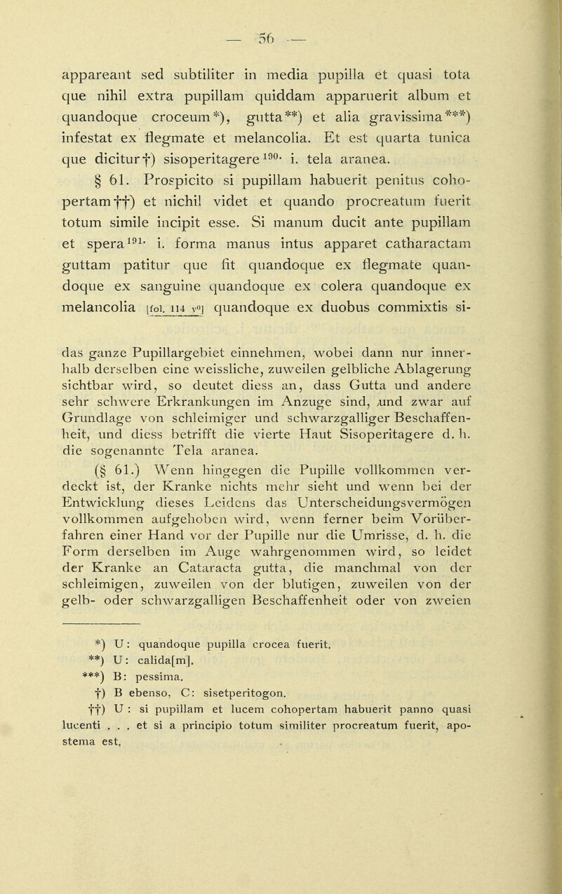 appareant sed subtiliter in media pupilla et quasi tota que nihil extra pupillam quiddam apparuerit album et quandoque croceum*), gutta**) et alia gravissima***) infestat ex flegmate et melancolia. Et est quarta tunica que diciturf) sisoperitagere190, i. tela aranea. § 61. Prospicito si pupillam habuerit penitus coho- pertam ff) et nichil videt et quando procreatum fuerit totum simile incipit esse. Si manum ducit ante pupillam et spera191, i. forma manus intus apparet catharactam guttam patitur que fit quandoque ex flegmate quan- doque ex sanguine quandoque ex colera quandoque ex melancolia [foi. n±j^\ quandoque ex duobus commixtis si- das ganze Pupillargebiet einnehmen, wobei dann nur inner- halb derselben eine weissliche, zuweilen gelbliche Ablagerung sichtbar wird, so deutet diess an, dass Gutta und andere sehr schwere Erkrankungen im Anzüge sind, Aind zwar auf Grundlage von schleimiger und schwarzgalliger Beschaffen- heit, und diess betrifft die vierte Haut Sisoperitagere d. h. die sogenannte Tela aranea. (§ 61.) Wenn hingegen die Pupille vollkommen ver- deckt ist, der Kranke nichts mehr sieht und wenn bei der Entwicklung dieses Leidens das Unterscheidungsvermögen vollkommen aufgehoben wird, wenn ferner beim Vorüber- fahren einer Hand vor der Pupille nur die Umrisse, d. h. die Form derselben im Auge wahrgenommen wird, so leidet der Kranke an Cataracta gutta, die manchmal von der schleimigen, zuweilen von der blutigen, zuweilen von der gelb- oder schwarzgalligen Beschaffenheit oder von zweien *) U: quandoque pupilla crocea fuerit. **) U: calidafm]. ***) B: pessima. f) B ebenso, C: sisetperitogon. ff) U : si pupillam et lucem cohopertam habuerit panno quasi lucenti . . . et si a principio totum similiter procreatum fuerit, apo- stema est,
