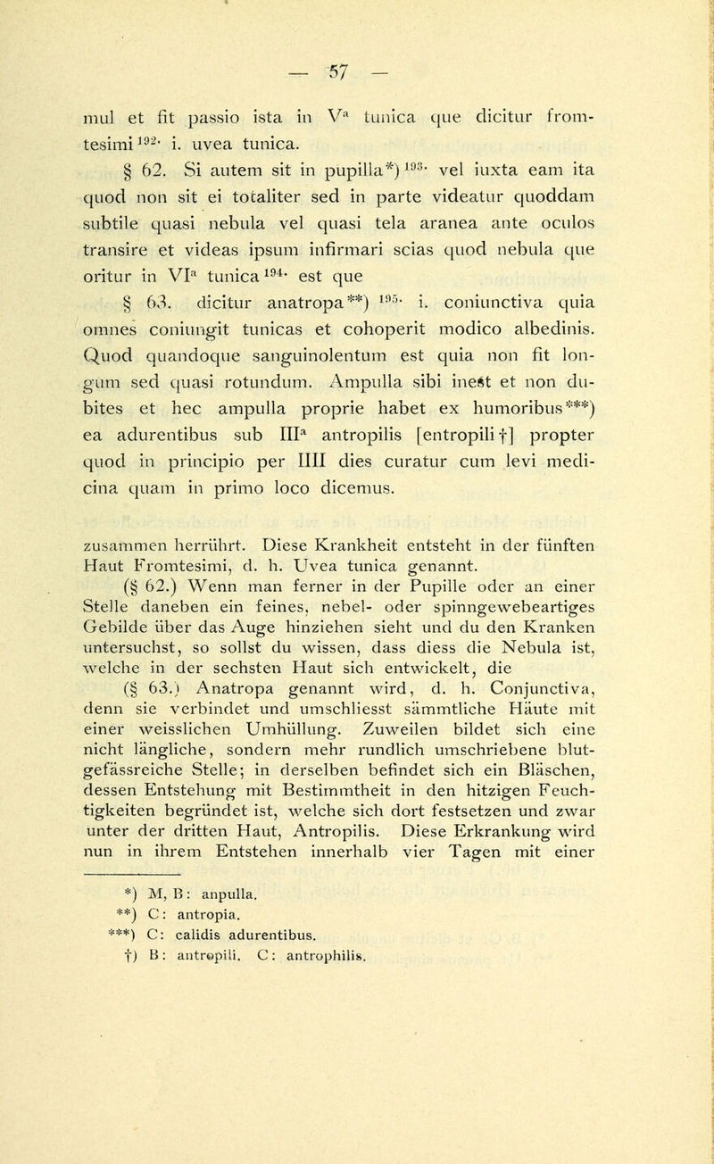 - -5 7 - mul et fit passio ista in Va tunica que dicitur from- tesimi192, i. uvea tunica. § 62. Si autem sit in püpilla*)193, vel iuxta eam ita quod non sit ei tocaliter sed in parte videatur quoddam subtile quasi nebula vel quasi tela aranea ante oculos transire et videas ipsum infirmari scias quod nebula que oritur in VIa tunica194, est que § 63. dicitur anatropa**) 195- i. coniunctiva quia omnes coniungit tunicas et cohoperit modico albedinis. Quod quandoque sanguinolentum est quia non fit lon- gum sed quasi rotundum. Ampulla sibi inest et non du- bites et hec ampulla proprie habet ex humoribus***) ea adurentibus sub IIIa antropilis [entropilif] propter quod in principio per IUI dies curatur cum levi medi- cina quam in primo loco dicemus. zusammen herrührt. Diese Krankheit entsteht in der fünften Haut Fromtesimi, d. h. Uvea tunica genannt. (§ 62.) Wenn man ferner in der Pupille oder an einer Stelle daneben ein feines, nebel- oder spinngewebeartiges Gebilde über das Auge hinziehen sieht und du den Kranken untersuchst, so sollst du wissen, dass diess die Nebula ist, welche in der sechsten Haut sich entwickelt, die (§ 63.) Anatropa genannt wird, d. h. Conjunctiva, denn sie verbindet und umschliesst sämmtliche Häute mit einer weisslichen Umhüllung. Zuweilen bildet sich eine nicht längliche, sondern mehr rundlich umschriebene blut- gefässreiche Stelle; in derselben befindet sich ein Bläschen, dessen Entstehung mit Bestimmtheit in den hitzigen Feuch- tigkeiten begründet ist, welche sich dort festsetzen und zwar unter der dritten Haut, Antropilis. Diese Erkrankung wird nun in ihrem Entstehen innerhalb vier Tagen mit einer *) M, B : anpulla. **) C: antropia. **) C: calidis adurentibus. f) B: antrepiii. C: antrophilis.