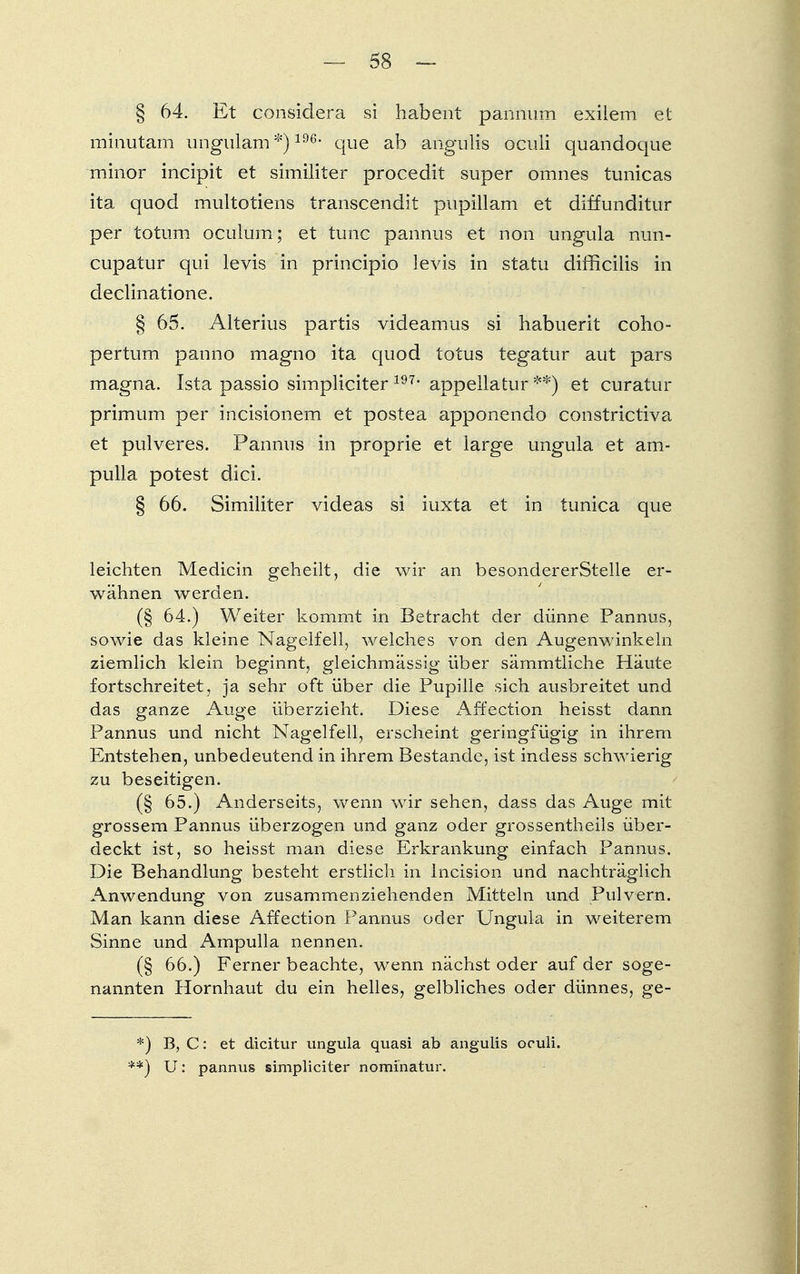 § 64. Et considera si habent pannum exilem et minutam ungulam *)196, que ab angulis oculi quandoque minor incipit et similiter procedit super omnes tunicas ita quod multotiens transcendit pupillam et diffunditur per totum oculum; et tunc pannus et non ungula nun- cupatur qui levis in principio levis in statu difficilis in declinatione. § 65. Alterius partis videamus si habuerit coho- pertum panno magno ita quod totus tegatur aut pars magna. Ista passio simpliciter 197, appellatur **) et curatur primum per incisionem et postea apponendo constrictiva et pulveres. Pannus in proprie et large ungula et am- pulla potest dici. § 66. Similiter videas si iuxta et in tunica que leichten Medicin geheilt, die wir an besondererStelle er- wähnen werden. (§ 64.) Weiter kommt in Betracht der dünne Pannus, sowie das kleine Nagelfell, welches von den Augenwinkeln ziemlich klein beginnt, gleichmässig über sämmtliche Häute fortschreitet, ja sehr oft über die Pupille sich ausbreitet und das ganze Auge überzieht. Diese Affection heisst dann Pannus und nicht Nagelfell, erscheint geringfügig in ihrem Entstehen, unbedeutend in ihrem Bestände, ist indess schwierig zu beseitigen. (§ 65.) Anderseits, wenn wir sehen, dass das Auge mit grossem Pannus überzogen und ganz oder grossentheils über- deckt ist, so heisst man diese Erkrankung einfach Pannus. Die Behandlung besteht erstlich in lncision und nachträglich Anwendung von zusammenziehenden Mitteln und Pulvern. Man kann diese Affection Pannus oder Ungula in weiterem Sinne und Ampulla nennen. (§ 66.) Ferner beachte, wenn nächst oder auf der soge- nannten Hornhaut du ein helles, gelbliches oder dünnes, ge- *) B, C: et dicitur ungula quasi ab angulis oculi. **) U: pannus simpliciter nominatur.