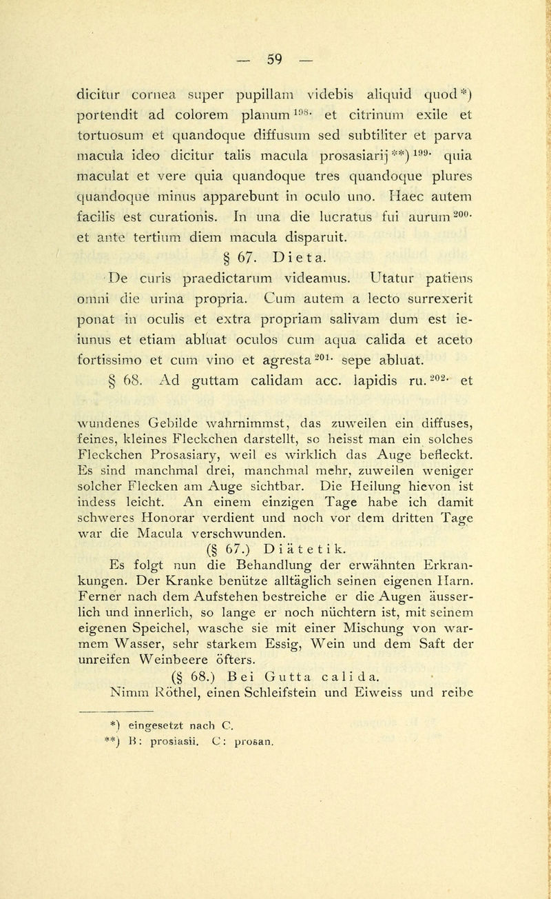 dicitur Cornea super pupillam videbis aliquid quod*) portendit ad colorem planumlö8, et citrinum exile et tortuosum et quandoque diffusum sed subtiliter et parva macula ideo dicitur talis macula prosasiarij **)199, quia maculat et vere quia quandoque tres quandoque plures quandoque minus apparebunt in oculo uno. Haec autem facilis est curationis. In una die lucratus fui aururn 200, et ante tertium diem macula disparuit. § 67- Dieta. De curis praedictarum videamus. Utatur patiens omni die urina propria. Cum autem a lecto surrexerit ponat in oculis et extra propriam salivam dum est ie- iunus et etiam abluat oculos cum aqua calida et aceto fortissimo et cum vino et agresta201, sepe abluat. § 68. Ad guttam calidam acc. lapidis ru.202, et wundenes Gebilde wahrnimmst, das zuweilen ein diffuses, feines, kleines Fleckchen darstellt, sc heisst man ein solches Fleckchen Prosasiary, weil es wirklich das Auge befleckt. Es sind manchmal drei, manchmal mehr, zuweilen weniger solcher Flecken am Auge sichtbar. Die Heilung hievon ist indess leicht. An einem einzigen Tage habe ich damit schweres Honorar verdient und noch vor dem dritten Tage war die Macula verschwunden. (§ 67.) Diätetik. Es folgt nun die Behandlung der erwähnten Erkran- kungen. Der Kranke benütze alltäglich seinen eigenen Harn. Ferner nach dem Aufstehen bestreiche er die Augen äusser- lich und innerlich, so lange er noch nüchtern ist, mit seinem eigenen Speichel, wasche sie mit einer Mischung von war- mem Wasser, sehr starkem Essig, Wein und dem Saft der unreifen Weinbeere öfters. (§ 68.) Bei Gutta calida. Nimm Köthel, einen Schleifstein und Ei weiss und reibe *) eingesetzt nach C. *) B: prosiasii. C: prosan.