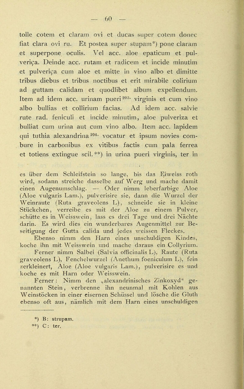tolle cotem et claram ovi et ducas super cotem donec fiat clara ovi ru. Et postea super stupam*) pone claram et superpone oculis. Vel acc. aloe epaticum et pul- verica. Deinde acc. rutam et radicem et incide minutim et pulverica cum aloe et mitte in vino albo et dimitte tribus diebus et tribus noctibus et erit mirabile colirium ad guttam calidam et quodlibet album expellendum. Item ad idem acc. urinam pueri 203, virginis et cum vino albo buliias et collirium facias. Ad idem acc. salvie rute rad. feniculi et incide minutim, aloe pulveriza et bulliat cum urina aut cum vino albo. Item acc. lapidem qui tuthia alexandrina 204, vocatur et ipsum novies com- bure in carbonibus ex vitibus factis cum pala ferrea et totiens extingue seil. **) in urina pueri virginis, ter in es über dem Schleifstein so lange, bis das Eiweiss roth wird, sodann streiche dasselbe auf Werg und mache damit einen Augenumschlag. — Oder nimm leberfarbige Aloe (Aloe vulgaris Lam.), pulverisire sie, dann die Wurzel der Weinraute (Ruta graveolens L), schneide sie in kleine Stückchen, verreibe es mit der Aloe zu einem Pulver, schütte es in Weisswein, lass es drei Tage und drei Nächte darin. Es wird dies ein wunderbares Augenmittel zur Be- seitigung der Gutta calida und jedes weissen Fleckes, Ebenso nimm den Harn eines unschuldigen Kindes, koche ihn mit Weiss wein und mache daraus ein Collyrium. Ferner nimm Salbei (Salvia officinalis L), Raute (Ruta graveolens L), Fenchelwurzel (Anethum foeniculum L), fein zerkleinert, Aloe (Aloe vulgaris Lam.), pulverisire es und koche es mit Harn oder Weisswein. Ferner : Nimm den „alexandrinisches Zinkoxyd ge- nannten Stein, verbrenne ihn neunmal mit Kohlen aus Weinstöcken in einer eisernen Schüssel und lösche die Gluth ebenso oft aus, nämlich mit dem Harn eines unschuldigen *) B: strupam. **) C: ter.