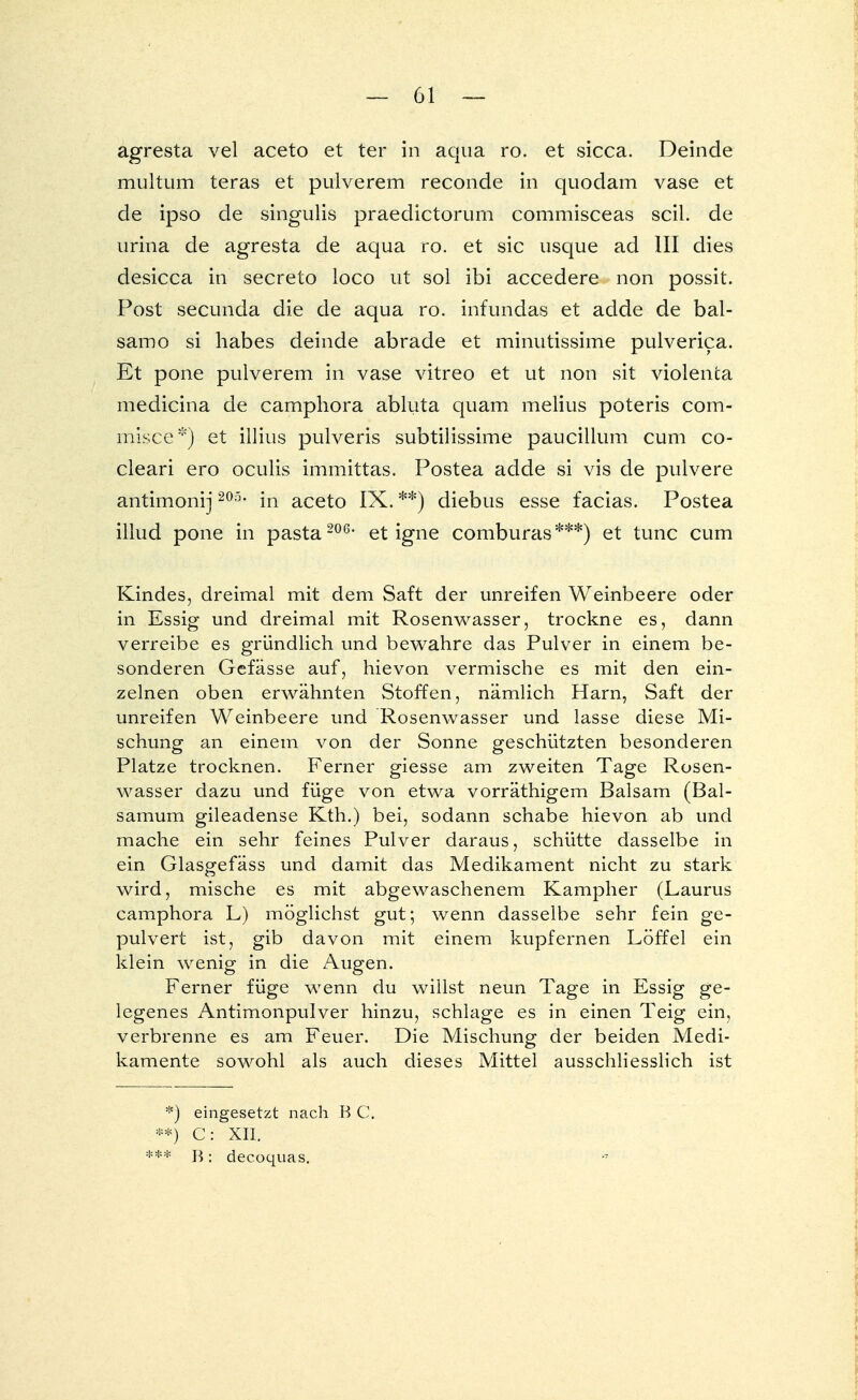 agresta vel aceto et ter in aqua ro. et sicca. Deinde multum teras et pulverem reconde in quodam vase et de ipso de singulis praedictorum commisceas seil, de urina de agresta de aqua ro. et sie usque ad III dies desicca in secreto loco ut sol ibi accedere non possit. Post secunda die de aqua ro. infundas et adde de bal- samo si habes deinde abrade et minutissime pulverica. Et pone pulverem in vase vitreo et ut non sit violenta medicina de camphora abluta quam melius poteris com- misce*) et illius pulveris subtilissime paucillum cum co- cleari ero oculis immittas. Postea adde si vis de pulvere antimonij 205, in aceto IX. **) diebus esse facias. Postea illud pone in pasta 206* et igne comburas***) et tunc cum Kindes, dreimal mit dem Saft der unreifen Weinbeere oder in Essig und dreimal mit Rosenwasser, trockne es, dann verreibe es gründlich und bewahre das Pulver in einem be- sonderen Gefässe auf, hievon vermische es mit den ein- zelnen oben erwähnten Stoffen, nämlich Harn, Saft der unreifen Weinbeere und Rosenwasser und lasse diese Mi- schung an einem von der Sonne geschützten besonderen Platze trocknen. Ferner giesse am zweiten Tage Rosen- wasser dazu und füge von etwa vorräthigem Balsam (Bal- samum gileadense Kth.) bei, sodann schabe hievon ab und mache ein sehr feines Pulver daraus, schütte dasselbe in ein Glasgefäss und damit das Medikament nicht zu stark wird, mische es mit abgewaschenem Kampher (Laurus camphora L) möglichst gut; wenn dasselbe sehr fein ge- pulvert ist, gib davon mit einem kupfernen Löffel ein klein wenig in die Augen. Ferner füge wenn du willst neun Tage in Essig ge- legenes Antimonpulver hinzu, schlage es in einen Teig ein, verbrenne es am Feuer. Die Mischung der beiden Medi- kamente sowohl als auch dieses Mittel ausschliesslich ist *) eingesetzt nach B C. **) C: XII. *•* B: decoquas.